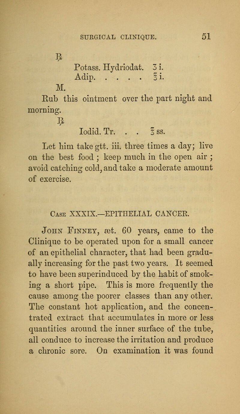 Potass. Hydriodat. 3 i. Adip ii. M. Kub this ointment over the part night and morning. lodid.Tr. . . iss. Let him take gtt. iii. three times a day; live on the best food ; keep much in the open air ; avoid catching cold; and take a moderate amount of exercise. Case XXXIX.—EPITHELIAL OAKOEE. John Finney, a3t. 60 years, came to the Clinique to be operated upon for a small cancer of an epithelial character, that had been gradu- ally increasing for the past two years. It seemed to have been superinduced by the habit of smok- ing a short pipe. This is more frequently the cause among the poorer classes than any other. The constant hot application, and the concen- trated extract that accumulates in more or less quantities around the inner surface of the tube, all conduce to increase the irritation and produce a chronic sore. On examination it was found