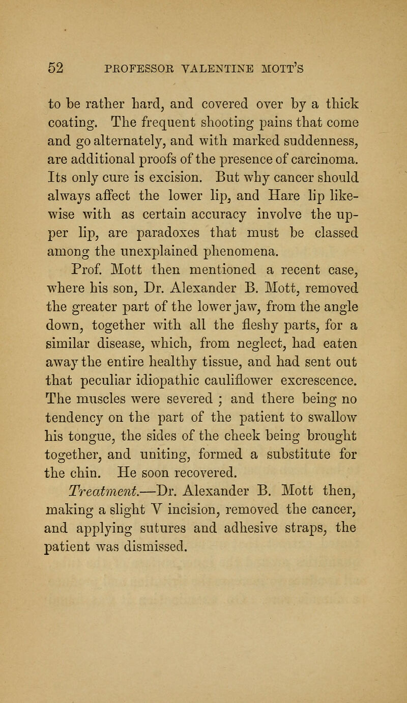 to be rather bard, and covered over by a thick coating. The frequent shooting pains that come and go alternately, and with marked suddenness, are additional proofs of the presence of carcinoma. Its only cure is excision. But why cancer should always affect the lower lip, and Hare lip like- wise with as certain accuracy involve the up- per lip, are paradoxes that must be classed among the unexplained phenomena. Prof Mott then mentioned a recent case, where his son, Dr. Alexander B. Mott, removed the greater part of the lower jaw, from the angle down, together with all the fleshy parts, for a similar disease, which, from neglect, had eaten away the entire healthy tissue, and had sent out that peculiar idiopathic cauliflower excrescence. The muscles were severed ; and there being no tendency on the part of the patient to swallow his tongue, the sides of the cheek being brought together, and uniting, formed a substitute for the chin. He soon recovered. Treatment.—Dr. Alexander B. Mott then, making a slight Y incision, removed the cancer, and applying sutures and adhesive straps, the patient was dismissed.