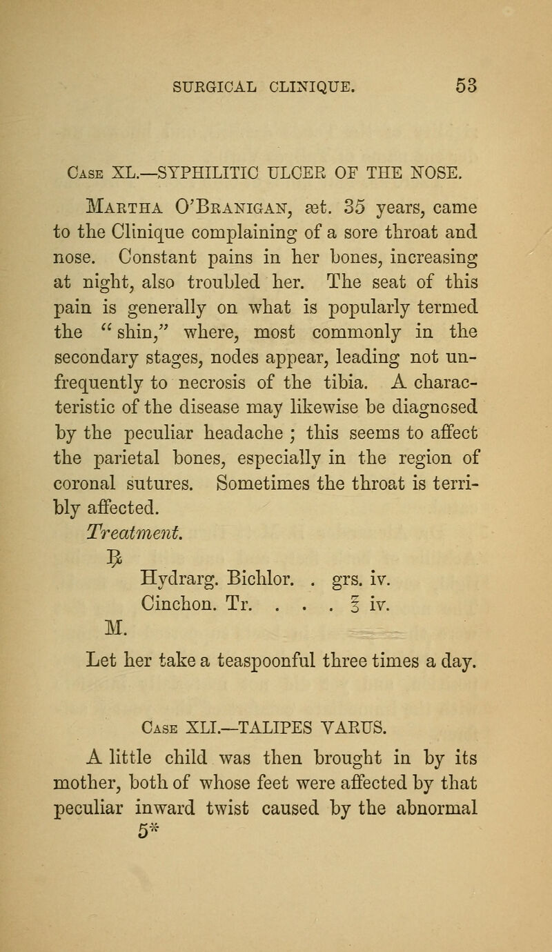 Case XL.—SYPHILITIC ULCER OF THE NOSE. Martha O'Branigan, a3t. 35 years, came to the Clinique complaining of a sore throat and nose. Constant pains in her bones, increasing at night, also troubled her. The seat of this pain is generally on what is popularly termed the  shin/' where, most commonly in the secondary stages, nodes appear, leading not un- frequently to necrosis of the tibia. A charac- teristic of the disease may likewise be diagnosed by the peculiar headache ; this seems to affect the parietal bones, especially in the region of coronal sutures. Sometimes the throat is terri- bly affected. Treatme7it. Hydrarg. Bichlor. . grs. iv. Cinchon. Tr. . . . § iv. M. Let her take a teaspoonful three times a day. Case XLL—TALIPES VARUS. A little child was then brought in by its mother, both of whose feet were affected by that peculiar inward twist caused by the abnormal 5-
