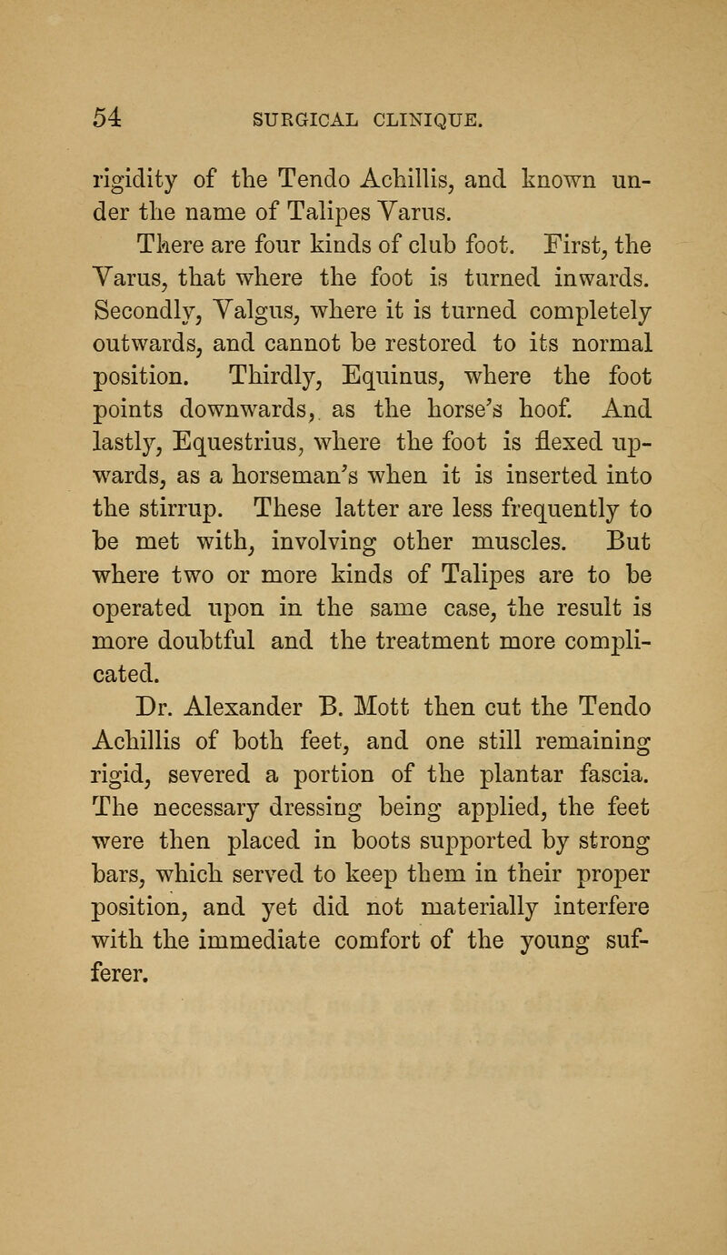 rigidity of the Tendo Achillis, and known un- der tlie name of Talipes Yarns. Tkere are four kinds of club foot. First^ the Varus, that where the foot is turned inwards. Secondly; Valgus, where it is turned completely outwards, and cannot be restored to its normal position. Thirdly, Equinus, where the foot points downwards, as the horse's hoof And lastly, Equestrius, where the foot is flexed up- wards, as a horseman's when it is inserted into the stirrup. These latter are less frequently to be met with, involving other muscles. But where two or more kinds of Talipes are to be operated upon in the same case, the result is more doubtful and the treatment more compli- cated. Dr. Alexander B. Mott then cut the Tendo Achillis of both feet, and one still remaining rigid, severed a portion of the plantar fascia. The necessary dressing being applied, the feet were then placed in boots supported by strong bars, which served to keep them in their proper position, and yet did not materially interfere with the immediate comfort of the young suf- ferer.