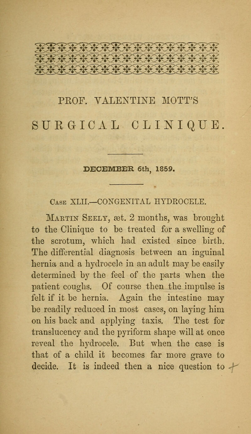 mwMMMWMm. PEOF. VALENTINE MOTT^S SURGICAL CLINIQUE DECEMBER 6th, 1859. Case XLII.—CONGENITAL HYDEOCELE. Maktin Seelt. get. 2 months^ was brought to the Clinique to be treated for a sweUing of the scrotum, which had existed since birth. The differential diagnosis between an inguinal hernia and a hydrocele in an adult may be easily determined by the feel of the parts when the patient coughs. Of course then the impulse is felt if it be hernia. Again the intestine may be readily reduced in most cases, on laying him on his back and applying taxis. The test for translucency and the pyriform shape will at once reveal the hydrocele. But when the case is that of a child it becomes far more grave to decide. It is indeed then a nice question to