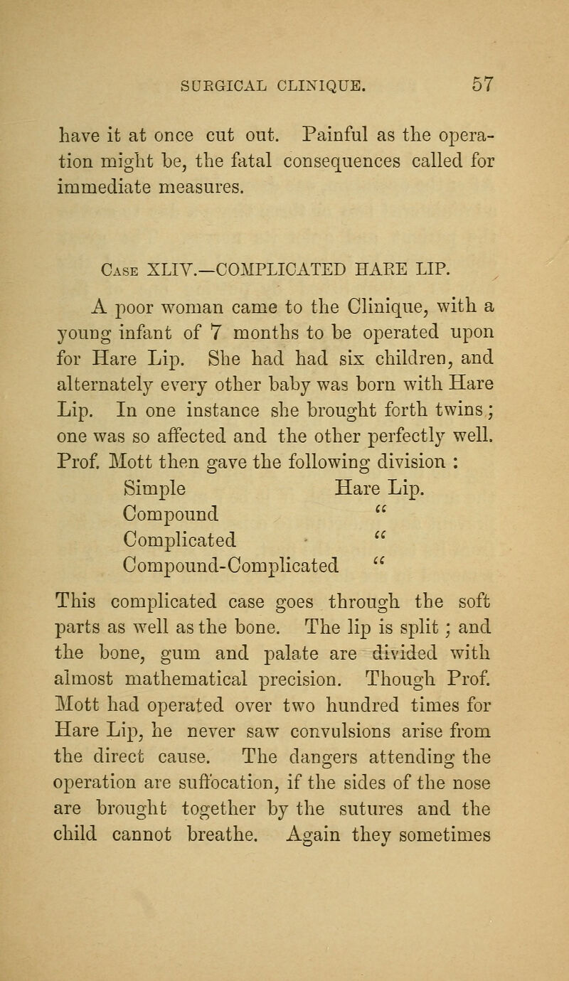 have it at once cut out. Painful as the opera- tion might be, the fatal consequences called for immediate measures. Case XLIY.—COMPLICATED HARE LIP. A poor woman came to the Clinique, with a young infant of 7 months to be operated upon for Hare Lip. She had had six children, and alternately every other baby was born with Hare Lip. In one instance she brought forth twins; one was so affected and the other perfectly well. Prof. Mott then gave the following division : Simple Hare Lip. Compound  Complicated -  Compound-Complicated  This complicated case goes through the soft parts as well as the bone. The lip is split; and the bone, gum and palate are divided with almost mathematical precision. Though Prof. Mott had operated over two hundred times for Hare Lip, he never saw convulsions arise from the direct cause. The dangers attending the operation are suffocation, if the sides of the nose are brought together by the sutures and the child cannot breathe. Again they sometimes