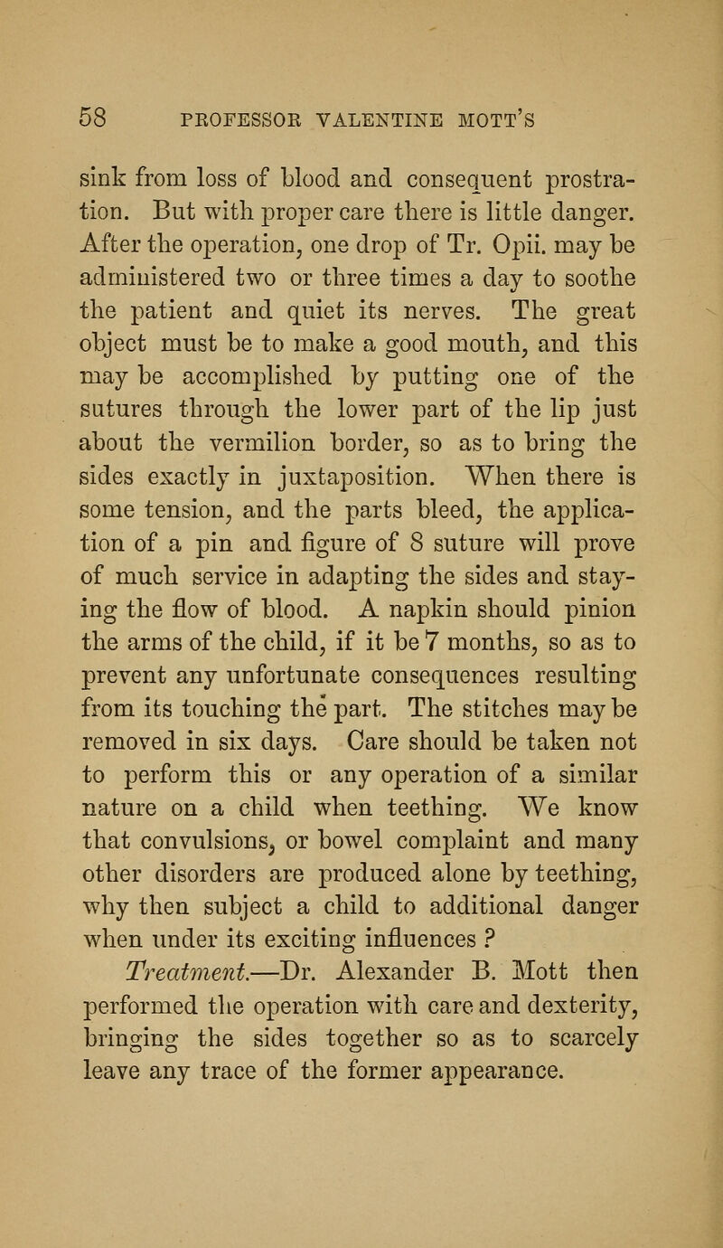 sink from loss of blood and consequent prostra- tion. But with proper care there is little danger. After the operation, one drop of Tr. Opii. may be administered two or three times a day to soothe the patient and quiet its nerves. The great object must be to make a good mouth, and this may be accomplished by putting one of the sutures through the lower part of the lip just about the vermilion border, so as to bring the sides exactly in juxtaposition. When there is some tension, and the parts bleed, the applica- tion of a pin and figure of 8 suture will prove of much service in adapting the sides and stay- ing the flow of blood. A napkin should pinion the arms of the child, if it be 7 months, so as to prevent any unfortunate consequences resulting from its touching the part. The stitches may be removed in six days. Care should be taken not to perform this or any operation of a similar nature on a child when teething. We know that convulsions^ or bowel complaint and many other disorders are produced alone by teething, why then subject a child to additional danger when under its exciting influences .^ Treatment.—Dr. Alexander B. Mott then performed tlie operation with care and dexterity, bringing the sides together so as to scarcely leave any trace of the former appearance.
