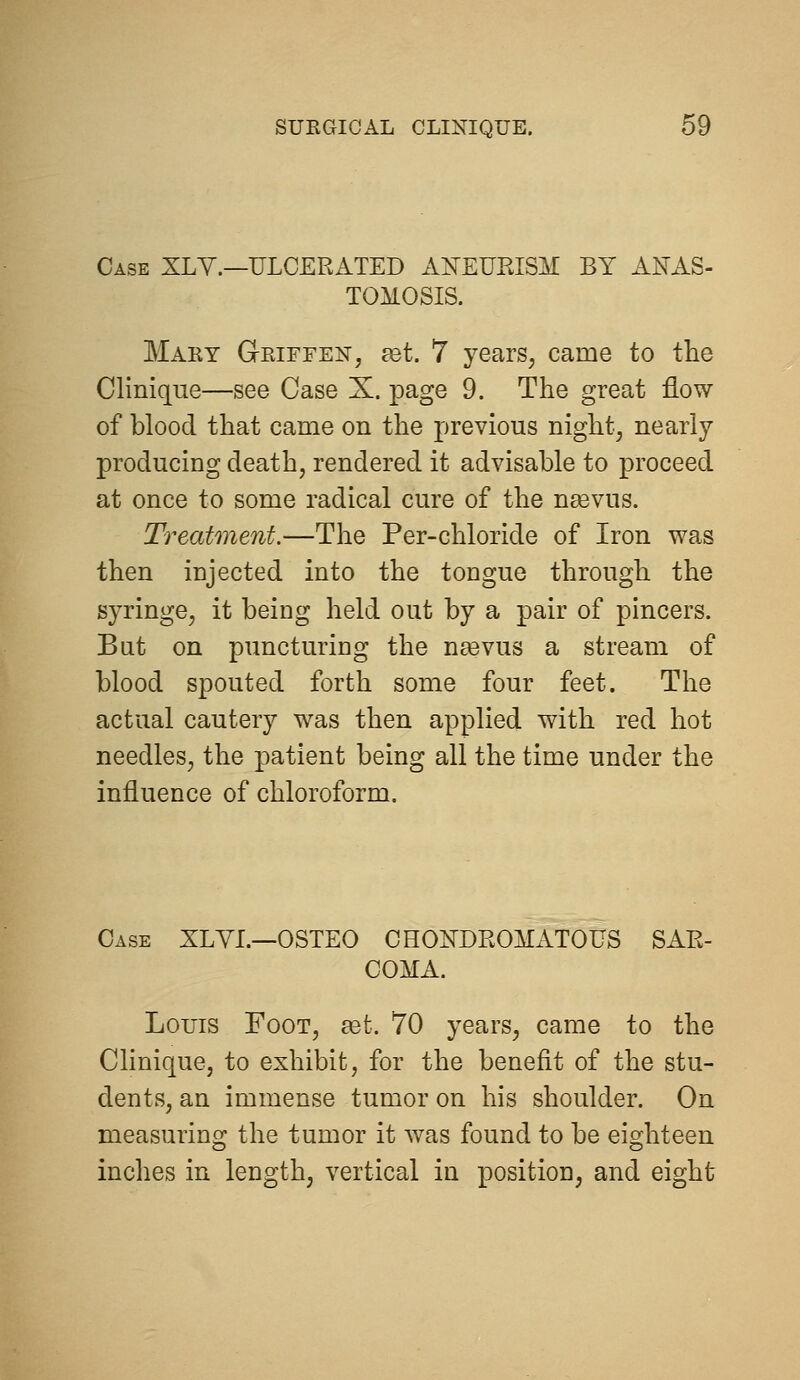 Case XLY.—ULCERATED AXEURISM BY ANAS- TOMOSIS. Mary Geiffen, ^t. 7 years^ came to the Clinique—see Case X. page 9. The great flow of blood that came on the previous night, nearly producing death, rendered it advisable to proceed at once to some radical cure of the n^vus. Treatment.—The Per-chloride of Iron was then injected into the tongue through the syringe, it being held out by a pair of pincers. But on puncturing the naevus a stream of blood spouted forth some four feet. The actual cautery was then applied with red hot needles, the patient being all the time under the influence of chloroform. Case XLYI.—OSTEO CHOISTDROMATOUS SAR- COMA. Louis Foot, eet. 70 years, came to the Clinique, to exhibit, for the benefit of the stu- dents, an immense tumor on his shoulder. On measuring the tumor it was found to be eighteen inches in length, vertical in position, and eight