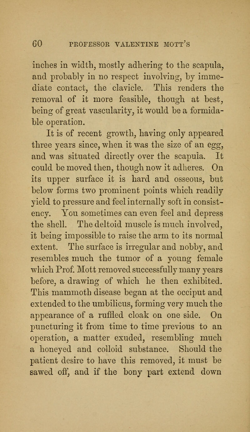 inches in width, mostly adhering to the scapula, and probably in no respect involving, by imme- diate contact, the clavicle. This renders the removal of it more feasible, though at best, being of great vascularity, it would be a formida- ble operation. It is of recent growth, having only appeared three years since, when it was the size of an egg, and was situated directly over the scapula. It could be moved then, though now it adheres. On its upper surface it is hard and osseous, but below forms two prominent points which readily yield to pressure and feel internally soft in consist- ency. You sometimes can even feel and depress the shell. The deltoid muscle is much involved, it being impossible to raise the arm to its normal extent. The surface is irregular and nobby, and resembles much the tumor of a young female which Prof. Mott removed successfully many years before, a drawing of which he then exhibited. This mammoth disease began at the occiput and extended to the umbilicus, forming very much the appearance of a ruffled cloak on one side. On puncturing it from time to time previous to an operation, a matter exuded, resembling much a honeyed and colloid substance. Should the patient desire to have this removed, it must be sawed ofl^ and if the bony part extend down