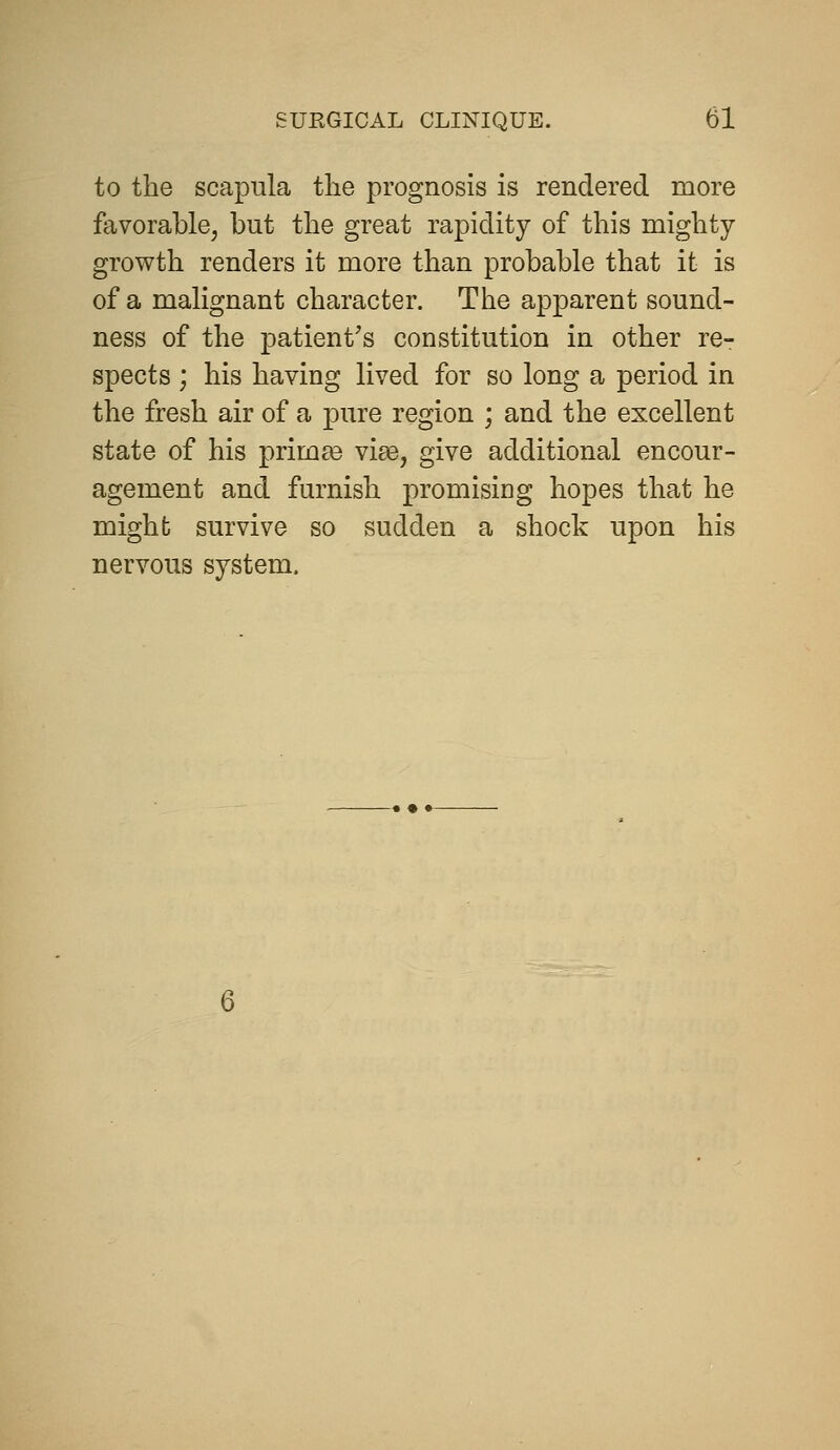 to the scapula the prognosis is rendered more favorable, but the great rapidity of this mighty- growth renders it more than probable that it is of a malignant character. The apparent sound- ness of the patient's constitution in other re- spects ; his having lived for so long a period in the fresh air of a pure region ; and the excellent state of his prim^e vige, give additional encour- agement and furnish promising hopes that he might survive so sudden a shock upon his nervous system.