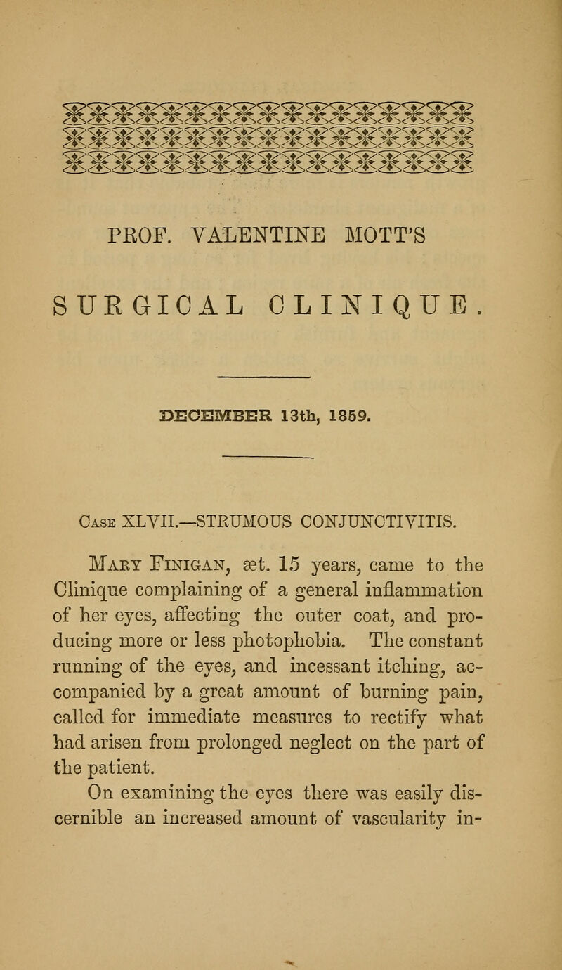 PROF. VALENTINE MOTT'S SURGICAL CLINIQUE DECEMBER 13th, 1859. Case XLYII.—STRUMOUS CONJUNCTIVITIS. Maey Finigan, set. 15 years, came to the Clinique complaining of a general inflammation of her eyes, affecting the outer coat, and pro- ducing more or less photophobia. The constant running of the eyes, and incessant itching, ac- companied by a great amount of burning pain, called for immediate measures to rectify what had arisen from prolonged neglect on the part of the patient. On examining the eyes there was easily dis- cernible an increased amount of vascularity in-
