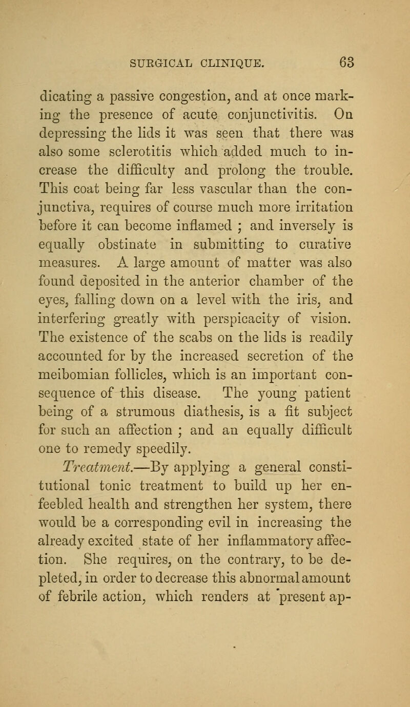 dicating a passive congestion, and at once mark- ing the presence of acute conjunctivitis. On depressing the lids it was seen that there was also some sclerotitis which added much to in- crease the difficulty and prolong the trouble. This coat being far less vascular than the con- junctiva, requires of course much more irritation before it can become inflamed ; and inversely is equally obstinate in submitting to curative measures. A large amount of matter was also found deposited in the anterior chamber of the eyes, falling down on a level with the iris, and interfering greatly with perspicacity of vision. The existence of the scabs on the lids is readily accounted for by the increased secretion of the meibomian follicles, which is an important con- sequence of this disease. The young patient being of a strumous diathesis, is a fit subject for such an affection ; and an equally difficult one to remedy speedily. Treatment.—By applying a general consti- tutional tonic treatment to build up her en- feebled health and strengthen her system, there would be a corresponding evil in increasing the already excited state of her inflammatory affec- tion. She requires, on the contrary, to be de- pleted, in order to decrease this abnormal amount of febrile action, which renders at 'present ap-
