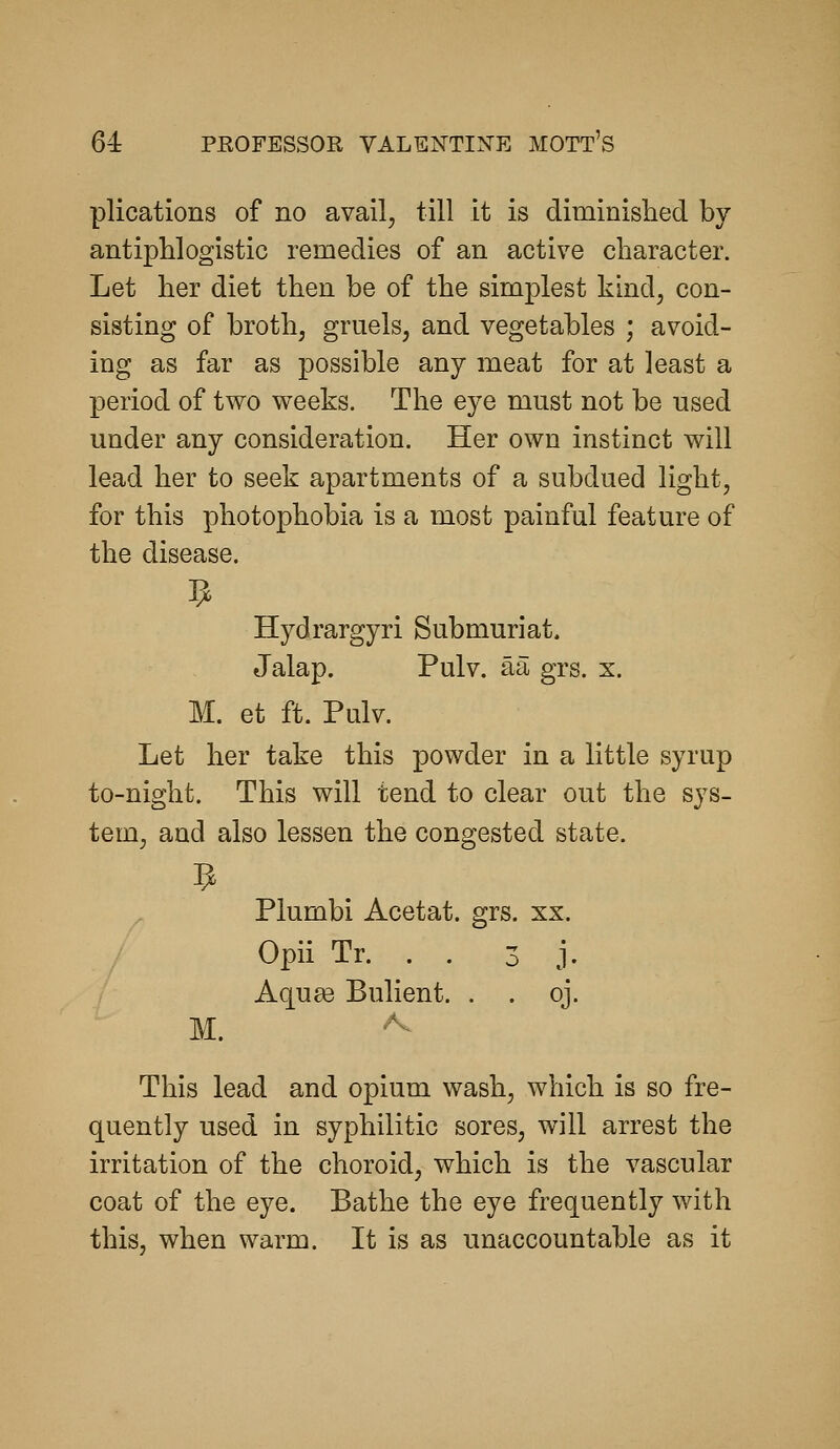 plications of no avail^ till it is diminislied by- ant iphlogistic remedies of an active character. Let her diet then be of the simplest kind, con- sisting of broth, gruels, and vegetables ; avoid- ing as far as possible any meat for at least a period of two weeks. The eye must not be used under any consideration. Her own instinct will lead her to seek apartments of a subdued light, for this photophobia is a most painful feature of the disease. Hydrargyri Submuriat. Jalap. Pulv. aa grs. x. M. et ft. Pulv. Let her take this powder in a little syrup to-night. This will tend to clear out the sys- tem, and also lessen the congested state. Plumbi Acetat. grs. xx. Opii Tr. . . 3 j. Aqu^ Bulient. . . oj. M. This lead and opium wash, which is so fre- quently used in syphilitic sores, will arrest the irritation of the choroid, which is the vascular coat of the eye. Bathe the eye frequently with this, when warm. It is as unaccountable as it