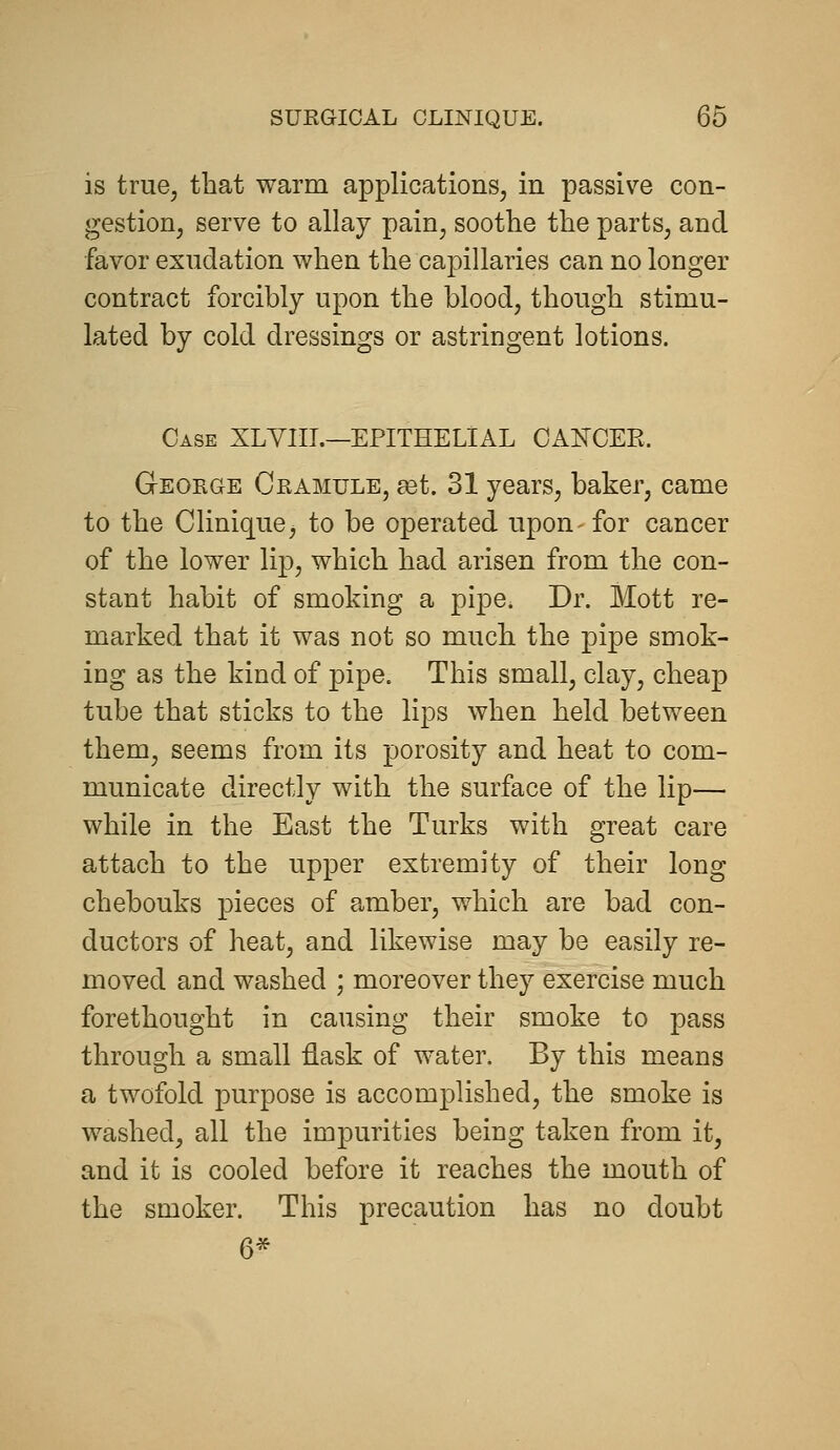 is true, that warm applications, in passive con- gestion, serve to allay pain, soothe the parts, and ■favor exudation when the capillaries can no longer contract forcibly upon the blood, though stimu- lated by cold dressings or astringent lotions. Case XLVIIL—EPITHELIAL OAKCEE. Geokge Cramule, set. 31 years, baker, came to the Clinique, to be operated upon- for cancer of the lower lip, which had arisen from the con- stant habit of smoking a pipe. Dr. Mott re- marked that it was not so much the pipe smok- ing as the kind of 23ipe. This small, clay, cheap tube that sticks to the lips when held between them, seems from its porosity and heat to com- municate directly with the surface of the lip— while in the East the Turks with great care attach to the upper extremity of their long chebouks pieces of amber, which are bad con- ductors of heat, and likewise may be easily re- moved and washed ; moreover they exercise much forethought in causing their smoke to pass through a small flask of water. By this means a twofold purpose is accomplished, the smoke is washed, all the impurities being taken from it, and it is cooled before it reaches the mouth of the smoker. This precaution has no doubt 6*