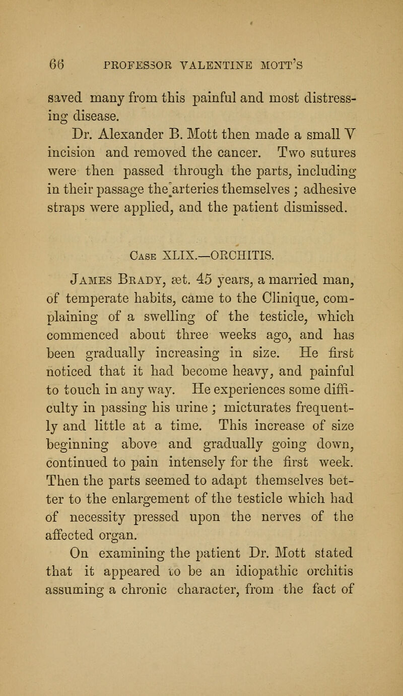 saved many from this painful and most distress- ing disease. Dr. Alexander B. Mott then made a small V incision and removed the cancer. Two sutures were then passed through the parts, including in their passage the^arteries themselves ; adhesive straps were applied, and the patient dismissed. Case XLIX.—ORCHITIS. James Brady, a3t. 45 years, a married man, of temperate habits, came to the Clinique, com- plaining of a swelling of the testicle, which commenced about three weeks ago, and has been gradually increasing in size. He first noticed that it had become heavy, and painful to touch in any way. He experiences some diffi- culty in passing his urine ; micturates frequent- ly and little at a time. This increase of size beginning above and gradually going down, continued to pain intensely for the first week. Then the parts seemed to adapt themselves bet- ter to the enlargement of the testicle which had of necessity pressed upon the nerves of the affected organ. On examining the patient Dr. Mott stated that it appeared lo be an idiopathic orchitis assuming a chronic character, from the fact of