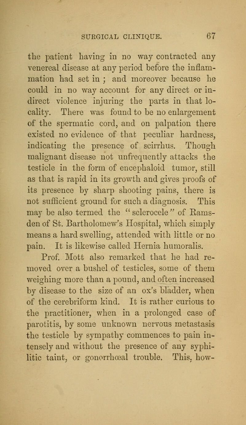 the patient having in no way contracted any venereal disease at any period before the inflam- mation had set in ; and moreover because he could in no way account for any direct or in- direct violence injuring the parts in that lo- cality. There was found to be no enlargement of the spermatic cord, and on palpation there existed no evidence of that peculiar hardness, indicating the presence of scirrhus. Though malignant disease not unfrequently attacks the testicle in the form of encephaloid tumor, still as that is rapid in its growth and gives proofs of its presence by sharp shooting pains, there is not sufficient ground for such a diagnosis. This may be also termed the  sclerocele  of Kams- den of St. Bartholomew's Hospital, which simply means a hard swelling, attended with little or no pain. It is likewise called Hernia humoralis. Prof Mott also remarked that he had re- moved over a bushel of testicles, some of them weighing more than a j)ound, and often increased by disease to the size of an ox's bladder, when of the cerebriform kind. It is rather curious to the practitioner, when in a prolonged case of parotitis, by some unknown nervous metastasis the testicle by sympathy commences to pain in- tensely and without the presence of any syphi- litic taint, or gonorrhoeal trouble. This, how-