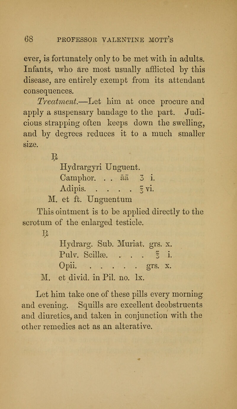 ever, is fortunately only to be met with in adults. Infants, who are most usually afflicted by this disease, are entirely exempt from its attendant consequences. Treatme7it.—Let him at once procure and apply a suspensary bandage to the part. Judi- cious strapping often keeps down the swelling, and by degrees reduces it to a much smaller size. Hydrargyri Unguent. Camphor. . . aa 3 i. Adipis 3 vi. M. et ft. Unguentum This ointment is to be applied directly to the scrotum of the enlarged testicle. Hydrarg. Sub. Muriat. grs. x. Pulv. Scill£e. ... 31. Opii grs. X. M. et divid. in Pil. no. Ix. Let him take one of these pills every morning and evening. Squills are excellent deobstruents and diuretics, and taken in conjunction with the other remedies act as an alterative.