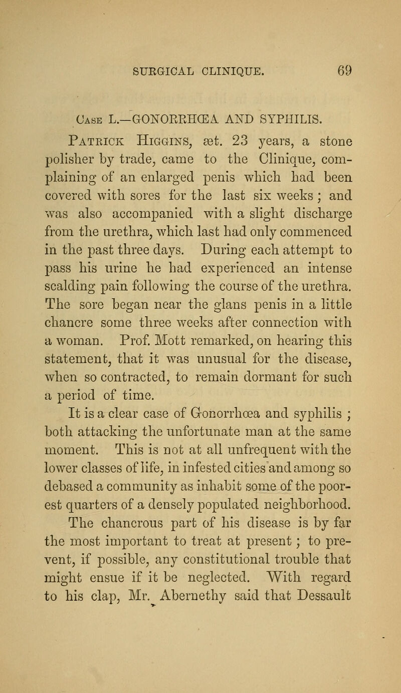 Case L.—GONORRHCEA AND SYPHILIS. Patrick Higgins^ set. 23 3^ears, a stone polisher by trade^ came to the Clinique^ com- plainiDg of an enlarged penis which had been covered with sores for the last six weeks ; and was also accompanied with a slight discharge from the urethra, which last had only commenced in the past three days. Daring each attempt to pass his urine he had experienced an intense scalding pain following the course of the urethra. The sore began near the glans penis in a little chancre some three wrecks after connection with a woman. Prof. Mott remarked, on hearing this statement, that it was unusual for the disease, when so contracted, to remain dormant for such a period of time. It is a clear case of Gonorrhoea and syphilis ; both attacking the unfortunate man at the same moment. This is not at all unfrequent with the lower classes of life, in infested cities and among so debased a community as inhabit some of the poor- est quarters of a densely populated neighborhood. The chancrous part of his disease is by far the most important to treat at present; to pre- vent, if possible, any constitutional trouble that might ensue if it be neglected. With regard to his clap, Mr. Abernethy said that Dessault