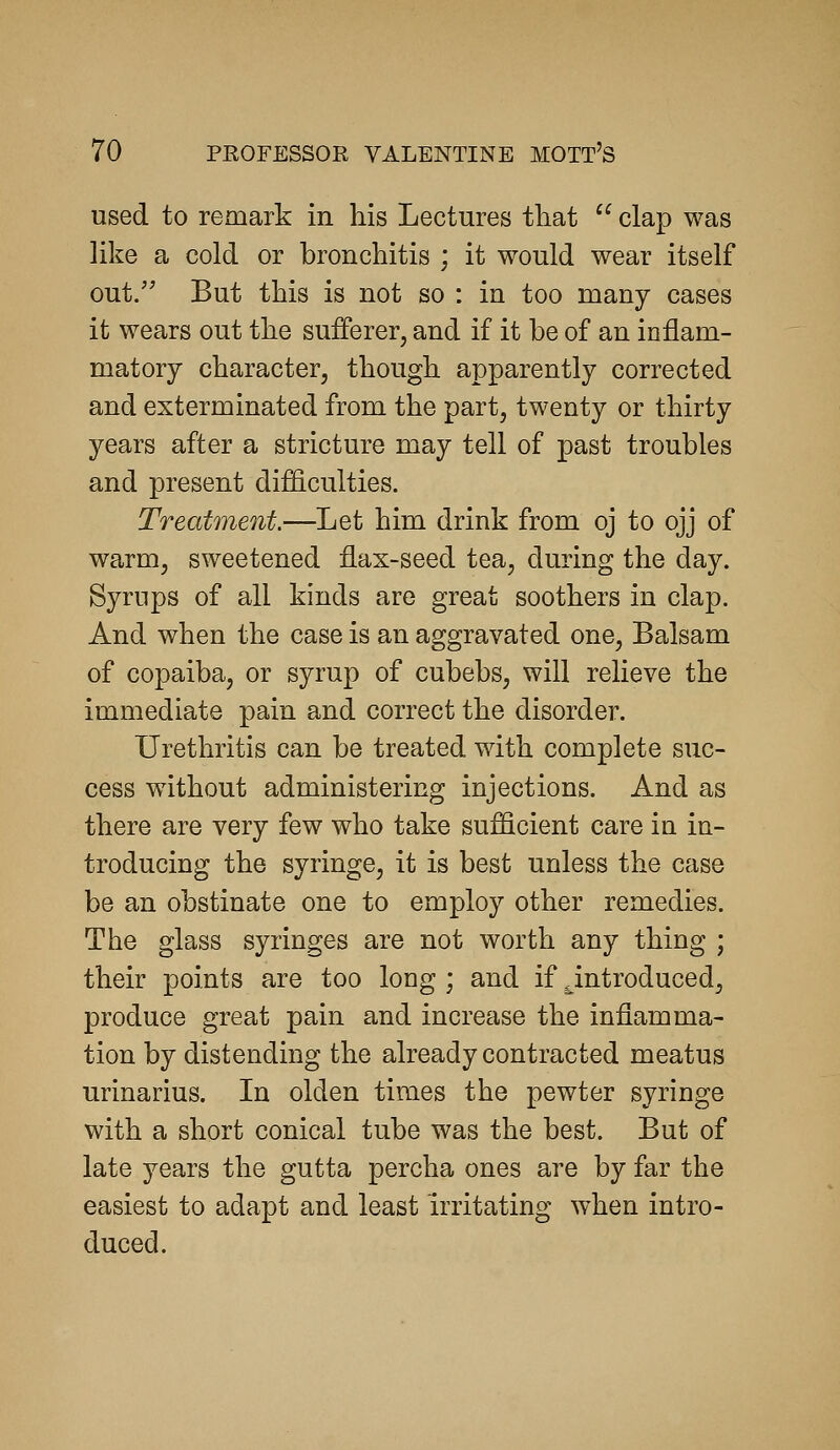 used to remark in his Lectures that clap was like a cold or bronchitis ; it would wear itself out/' But this is not so : in too many cases it wears out the sufferer, and if it be of an inflam- matory character, though apparently corrected and exterminated from the part, twenty or thirty years after a stricture may tell of past troubles and present difficulties. Treatment.—Let him drink from oj to ojj of warm, sweetened flax-seed tea, during the day. Syrups of all kinds are great soothers in clap. And when the case is an aggravated one. Balsam of copaiba, or syrup of cubebs, will relieve the immediate pain and correct the disorder. Urethritis can be treated with complete suc- cess without administering injections. And as there are very few who take sufficient care in in- troducing the syringe, it is best unless the case be an obstinate one to employ other remedies. The glass syringes are not worth any thing ; their points are too long ; and if ^introduced, produce great pain and increase the inflamma- tion by distending the already contracted meatus urinarius. In olden times the pewter syringe with a short conical tube was the best. But of late years the gutta percha ones are by far the easiest to adapt and least irritating when intro- duced.