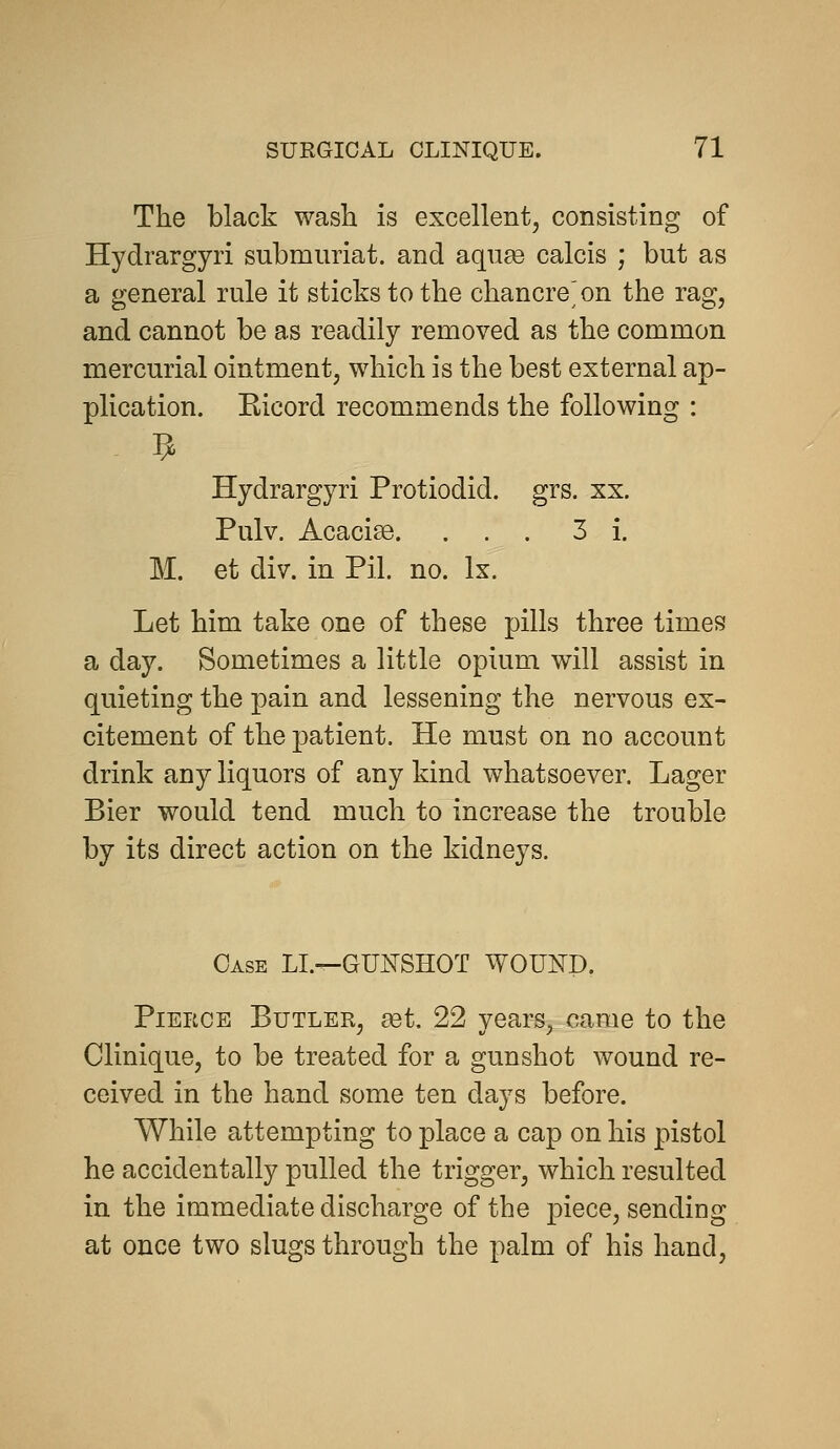 The black wash is excellent, consisting of Hydrargyri submuriat. and aqu£e calcis ; but as a general rule it sticks to the chancre^ on the rag, and cannot be as readily removed as the common mercurial ointment, which is the best external ap- plication. Kicord recommends the following : - 5 Hydrargyri Protiodid. grs. xx. Pulv. Acacise. ... 3 i. M. et div. in Pil. no. Ix. Let him take one of these pills three times a day. Sometimes a little opium will assist in quieting the pain and lessening the nervous ex- citement of the patient. He must on no account drink any liquors of any kind whatsoever. Lager Bier would tend much to increase the trouble by its direct action on the kidneys. Case LI.—GUNSHOT WOUND. Pierce Butler, ^t. 22 years, came to the Clinique, to be treated for a gunshot wound re- ceived in the hand some ten days before. While attempting to place a cap on his pistol he accidentally pulled the trigger, which resulted in the immediate discharge of the piece, sending at once two slugs through the palm of his hand.
