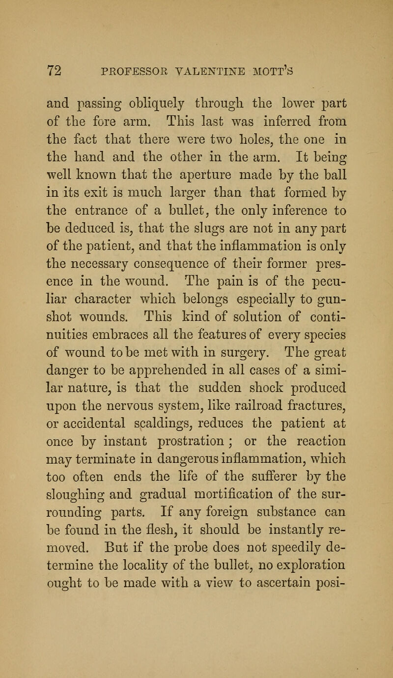 and passing obliquely through the lower part of the fore arm. This last was inferred from the fact that there were two holes, the one in the hand and the other in the arm. It being well known that the aperture made by the ball in its exit is much larger than that formed by the entrance of a bullet, the only inference to be deduced is, that the slugs are not in any part of the patient, and that the inflammation is only the necessary consequence of their former pres- ence in the wound. The pain is of the pecu- liar character which belongs especially to gun- shot wounds. This kind of solution of conti- nuities embraces all the features of every species of wound to be met with in surgery. The great danger to be apprehended in all cases of a simi- lar nature, is that the sudden shock produced upon the nervous system, like railroad fractures, or accidental scaldings, reduces the patient at once by instant prostration; or the reaction may terminate in dangerous inflammation, which too often ends the life of the sufferer by the sloughing and gradual mortification of the sur- rounding parts. If any foreign substance can be found in the flesh, it should be instantly re- moved. But if the probe does not speedily de- termine the locality of the bullet, no exploration ought to be made with a view to ascertain posi-