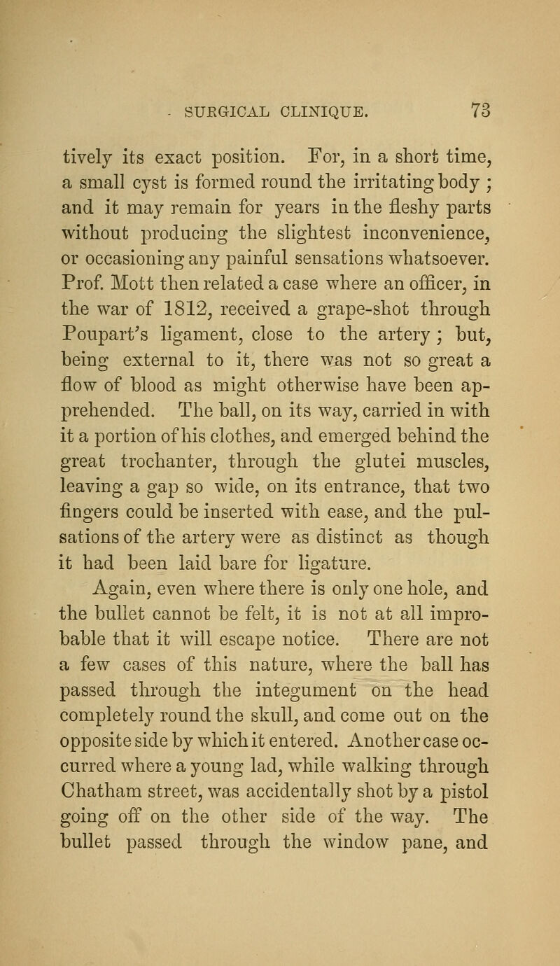 tively its exact position. For, in a short time, a small cyst is formed round the irritating body ; and it may remain for years in the fleshy parts without producing the slightest inconvenience, or occasioning any painful sensations whatsoever. Prof Mott then related a case where an officer, in the war of 1812, received a grape-shot through Poupart's ligament, close to the artery ; but, being external to it, there was not so great a flow of blood as might otherwise have been ap- prehended. The ball, on its way, carried in with it a portion of his clothes, and emerged behind the great trochanter, through the glutei muscles, leaving a gap so wide, on its entrance, that two fingers could be inserted with ease, and the pul- sations of the artery were as distinct as though it had been laid bare for ligature. Again, even where there is only one hole, and the bullet cannot be felt, it is not at all impro- bable that it will escape notice. There are not a few cases of this nature, where the ball has passed through the integument on the head completely round the skull, and come out on the opposite side by which it entered. Another case oc- curred where a young lad, while walking through Chatham street, was accidentally shot by a pistol going off on the other side of the way. The bullet passed through the window pane, and