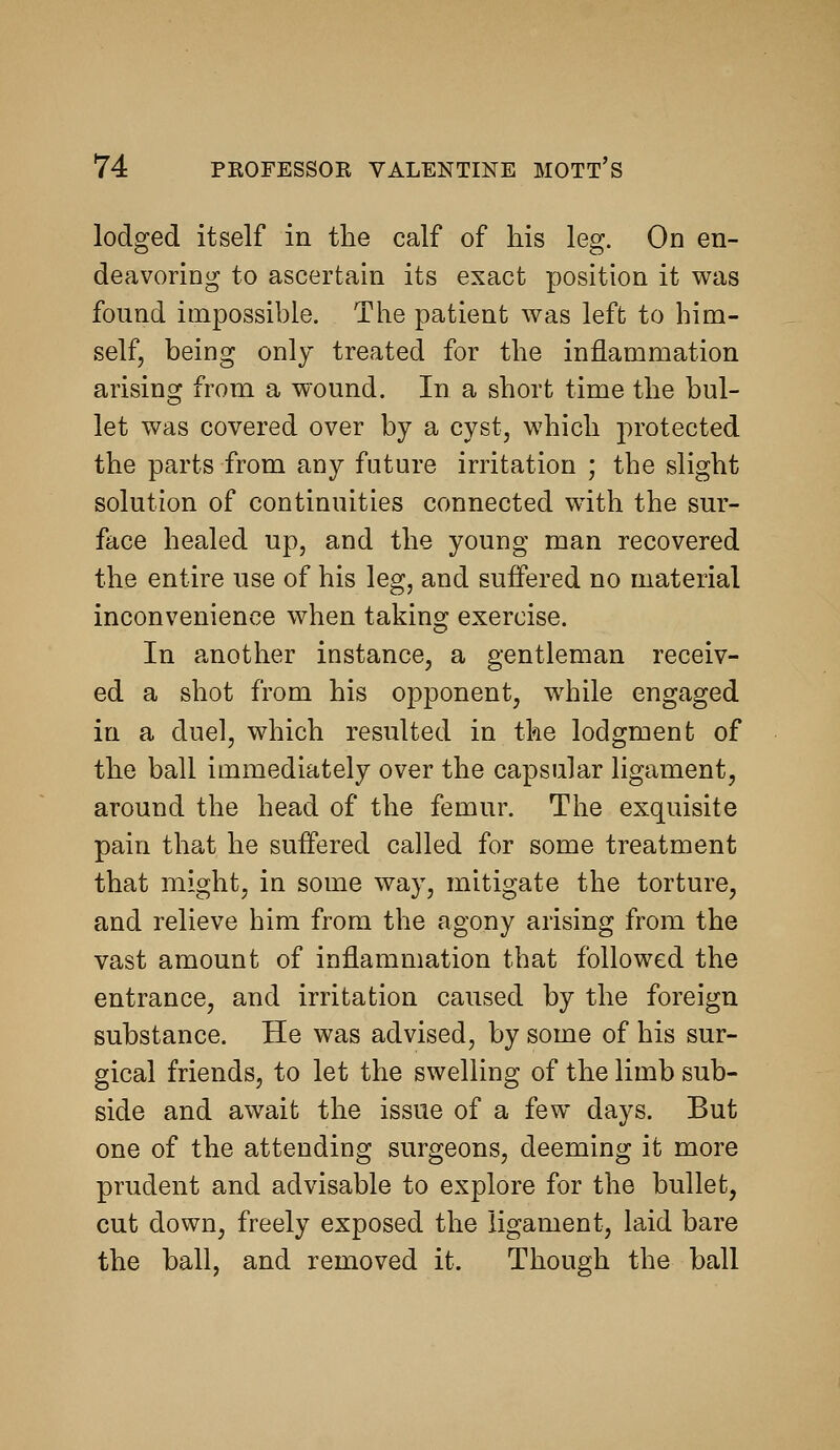 lodged itself in the calf of his leg. On en- deavoring to ascertain its exact position it was found impossible. The patient was left to him- self, being only treated for the inflammation arising from a wound. In a short time the bul- let was covered over by a cyst, which protected the parts from any future irritation ; the slight solution of continuities connected with the sur- face healed up, and the young man recovered the entire use of his leg, and suffered no material inconvenience when taking exercise. In another instance, a gentleman receiv- ed a shot from his opponent, while engaged in a duel, which resulted in the lodgment of the ball immediately over the capsular ligament, around the head of the femur. The exquisite pain that he suffered called for some treatment that might, in some way, mitigate the torture, and relieve him from the agony arising from the vast amount of inflammation that followed the entrance, and irritation caused by the foreign substance. He was advised, by some of his sur- gical friends, to let the swelling of the limb sub- side and await the issue of a few days. But one of the attending surgeons, deeming it more prudent and advisable to explore for the bullet, cut down, freely exposed the ligament, laid bare the ball, and removed it. Though the ball