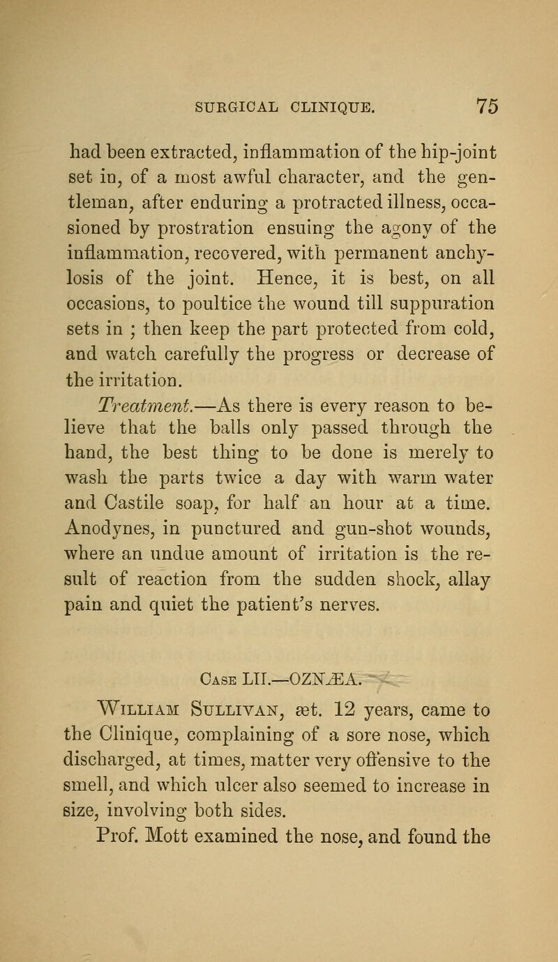 had been extracted, inflammation of the hip-joint set in, of a most awful character, and the gen- tleman, after enduring a protracted illness, occa- sioned by prostration ensuing the agony of the inflammation, recovered, with permanent anchy- losis of the joint. Hence, it is best, on all occasions, to poultice the wound till suppuration sets in ; then keep the part protected from cold, and watch carefully the progress or decrease of the irritation. Treatment.—As there is every reason to be- lieve that the balls only passed through the hand, the best thing to be done is merely to wash the parts twice a day with w^arm water and Castile soap, for half an hour at a time. Anodynes, in punctured and gun-shot wounds, where an undue amount of irritation is the re- sult of reaction from the sudden shock, allay pain and quiet the patient's nerves. Case U\.—0Z1SMA. ~ William Sullivan, ast. 12 years, came to the Clinique, complaining of a sore nose, which discharged, at times, matter very oflensive to the smell, and which ulcer also seemed to increase in size, involving both sides. Prof. Mott examined the nose, and found the