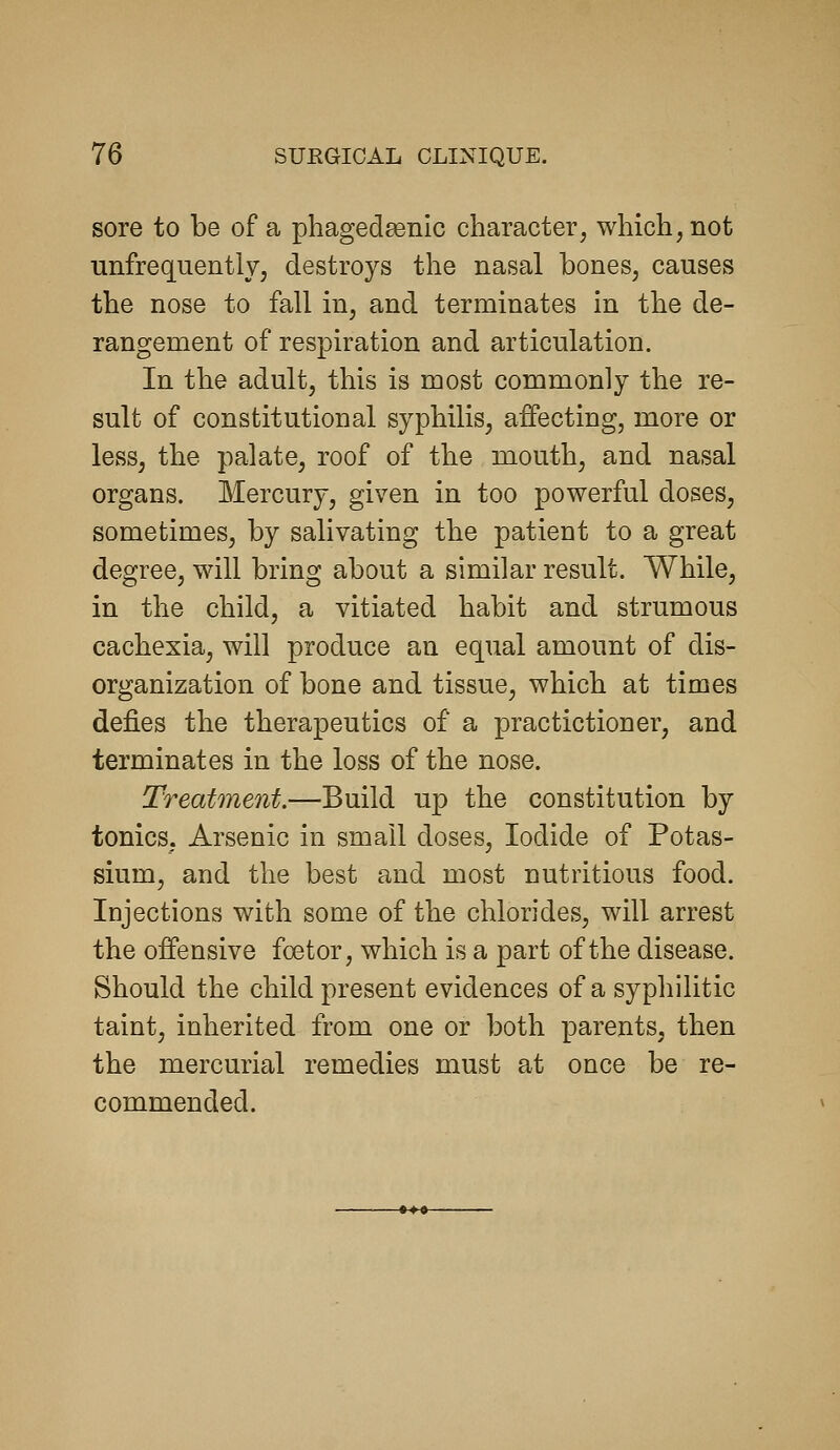 sore to be of a phagedsenic character, which, not unfrequently, destroys the nasal bones, causes the nose to fall in, and terminates in the de- rangement of respiration and articulation. In the adult, this is most commonly the re- sult of constitutional syphilis, affecting, more or less, the palate, roof of the mouth, and nasal organs. Mercury, given in too powerful doses, sometimes, by salivating the patient to a great degree, will bring about a similar result. While, in the child, a vitiated habit and strumous cachexia, will produce an equal amount of dis- organization of bone and tissue, which at times defies the therapeutics of a practictioner, and terminates in the loss of the nose. Treatment.—Build up the constitution by tonics, Arsenic in small doses. Iodide of Potas- sium, and the best and most nutritious food. Injections with some of the chlorides, will arrest the offensive foetor, which is a part of the disease. Should the child present evidences of a syphilitic taint, inherited from one or both parents, then the mercurial remedies must at once be re- commended.