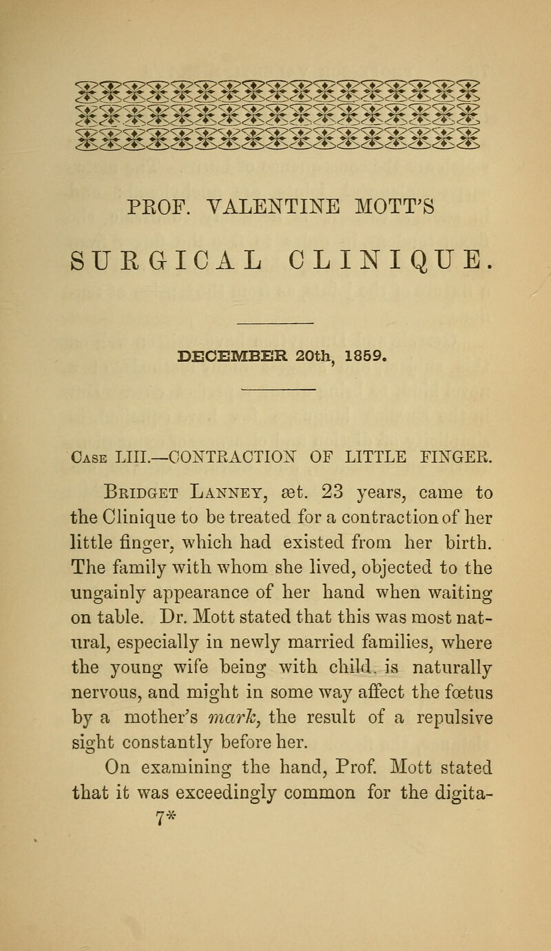 mwmmWMMMmMMMMMMWM PROF. YALENTIISrE MOTT'S SURGICAL CLINIQUE DECEMBER 20th, 1859. Case LIII.—OOi^TPvAOTIOi^ OF LITTLE FIIi^GER. Bridget Lanney, set. 23 years, came to the Clinique to be treated for a contraction of her little finger, which had existed froai her birth. The family with whom she lived, objected to the ungainly appearance of her hand when waiting on table. Dr. Mott stated that this was most nat- ural, especially in newly married families, where the young wife being with child, is naturally nervous, and might in some way afiPect the foetus by a mother's marh, the result of a repulsive sight constantly before her. On examining the hand. Prof Mott stated that it was exceedingly common for the digita- 7*