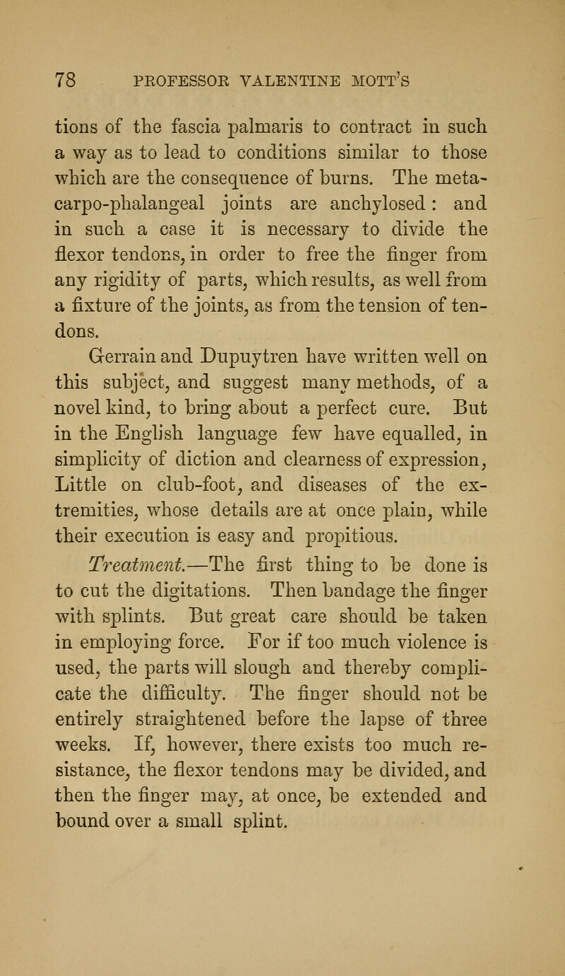 tious of the fascia palmaris to contract in such a way as to lead to conditions similar to those which are the consequence of burns. The meta- carpo-phalangeal joints are anchylosed: and in such a case it is necessary to divide the flexor tendons, in order to free the finger from any rigidity of parts, which results, as well from a fixture of the joints, as from the tension of ten- dons. Gerrain and Dupuytren have written well on this subject, and suggest many methods, of a novel kind, to bring about a perfect cure. But in the English language few have equalled, in simplicity of diction and clearness of expression, Little on club-foot, and diseases of the ex- tremities, whose details are at once plain, while their execution is easy and propitious. Treatment.—The first thing to be done is to cut the digitations. Then bandage the finger with splints. But great care should be taken in employing force. For if too much violence is used, the parts will slough and thereby compli- cate the difficulty. The finger should not be entirely straightened before the lapse of three weeks. If, however, there exists too much re- sistance, the flexor tendons may be divided, and then the finger may, at once, be extended and bound over a small splint.
