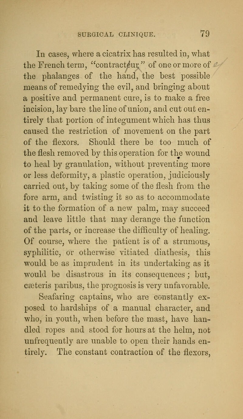 In cases, where a cicatrix has resulted in, what the French term, contract^ui;/' of one or more of the phalanges of the hand, the best possible means of remedying the evil, and bringing about a positive and permanent cure, is to make a free incision, lay bare the line of union, and cut out en- tirely that portion of integument which has thus caused the restriction of movement on the part of the flexors. Should there be too much of the flesh removed by this operation for the wound to heal by granulation, without preventing more or less deformity, a plastic operation, judiciously carried out, by taking some of the flesh from the fore arm, and twisting it so as to accommodate it to the formation of a new palm, may succeed and leave little that may derange the function of the parts, or increase the difflculty of healing. Of course, where the patient is of a strumous, syphilitic, or otherwise vitiated diathesis, this w^ould be as imprudent in its undertaking as it would be disastrous in its consequences; but, cgeteris paribus, the prognosis is very unfavorable. Seafaring captains, who are constantly ex- posed to hardships of a manual character, and who, in youth, when before the mast, have han- dled ropes and stood for hours at the helm, not unfrequeutly are unable to open their hands en- tirely. The constant contraction of the flexors,
