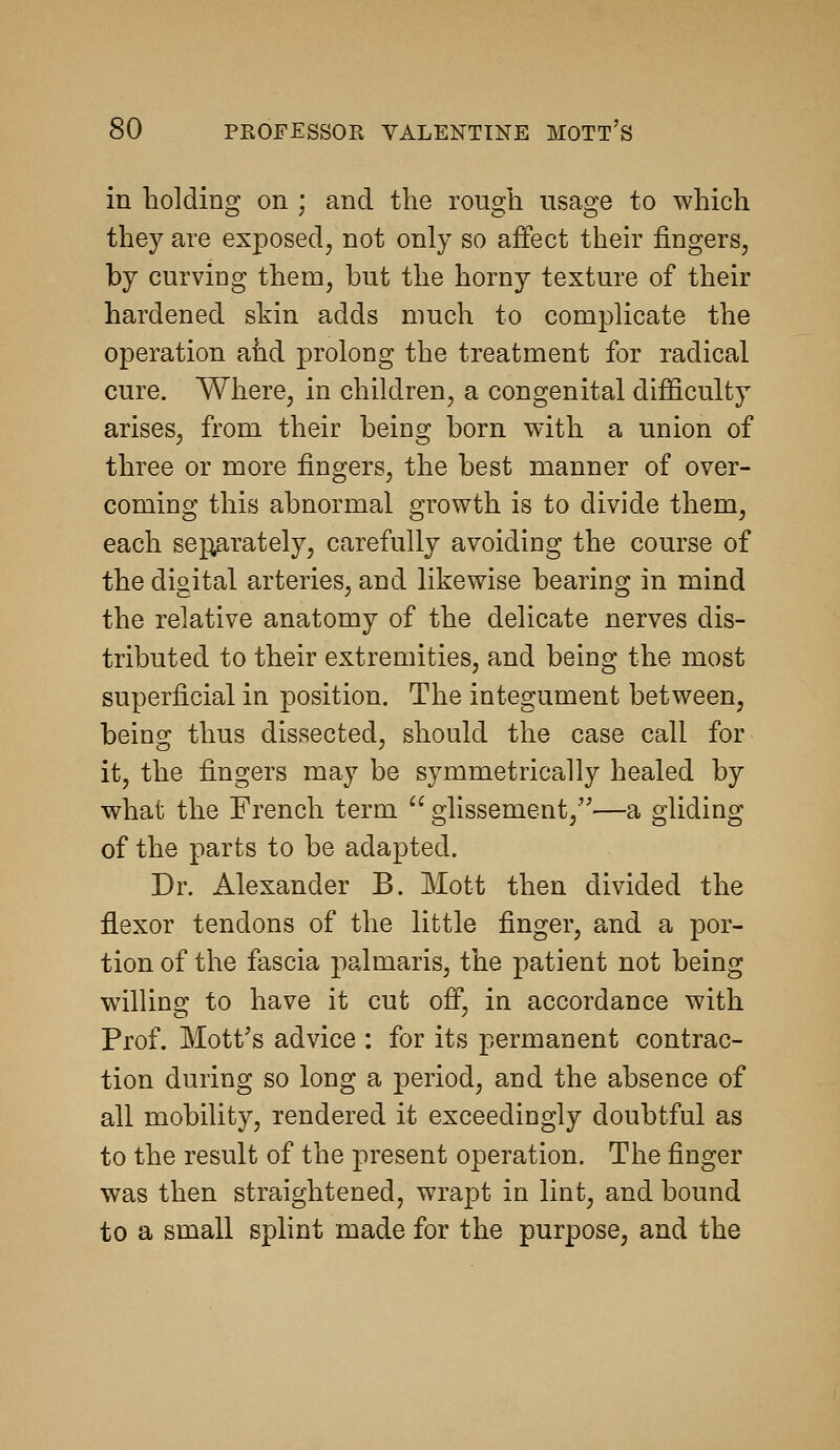 in holding on ; and the rough usage to which they are exposed, not only so affect their fingers, by curviDg them, hut the horny texture of their hardened skin adds much to complicate the operation ahd prolong the treatment for radical cure. Where, in children, a congenital difficulty arises, from their being born with a union of three or more fingers, the best manner of over- coming this abnormal growth is to divide them, each sej^rately, carefully avoiding the course of the digital arteries, and likewise bearing in mind the relative anatomy of the delicate nerves dis- tributed to their extremities, and being the most superficial in position. The integument between, being thus dissected, should the case call for it, the fingers may be symmetrically healed by what the French term glissement,—a gliding of the parts to be adapted. Dr. Alexander B. Mott then divided the flexor tendons of the little finger, and a por- tion of the fascia palmaris, the patient not being willing to have it cut off, in accordance with Prof. Mott's advice : for its permanent contrac- tion during so long a period, and the absence of all mobility, rendered it exceedingly doubtful as to the result of the present operation. The finger was then straightened, wrapt in lint, and bound to a small splint made for the purpose, and the