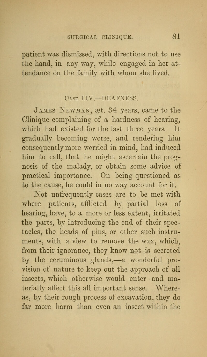 patient was dismissed, with directions not to use the handj in any way, while engaged in her at- tendance on the family with whom she lived. Case LIV.—DEAFNESS. James Newman, edt. 34 years, came to the Clinique complaining of a hardness of hearing, which had existed for the last three years. It gradually becoming worse, and rendering him consequently more worried in mind, had induced him to call, that he might ascertain the prog- nosis of the malady, or obtain some advice of practical importance. On being questioned as to the cause, he could in no way account for it. l^ot unfrequently cases are to be met with where patients, aiEicted by partial loss of hearing, have, to a more or less extent, irritated the parts, by introducing the end of their spec- tacles, the heads of pins, or other such instru- ments, with a view to remove the wax, which, from their ignorance, they know not is secreted by the ceruminous glands,—a wonderful pro- vision of nature to keep out the approach of all insects, which otherwise would enter and ma- terially affect this all important sense. Where- as, by their rough process of excavation, they do far more harm than even an insect within the