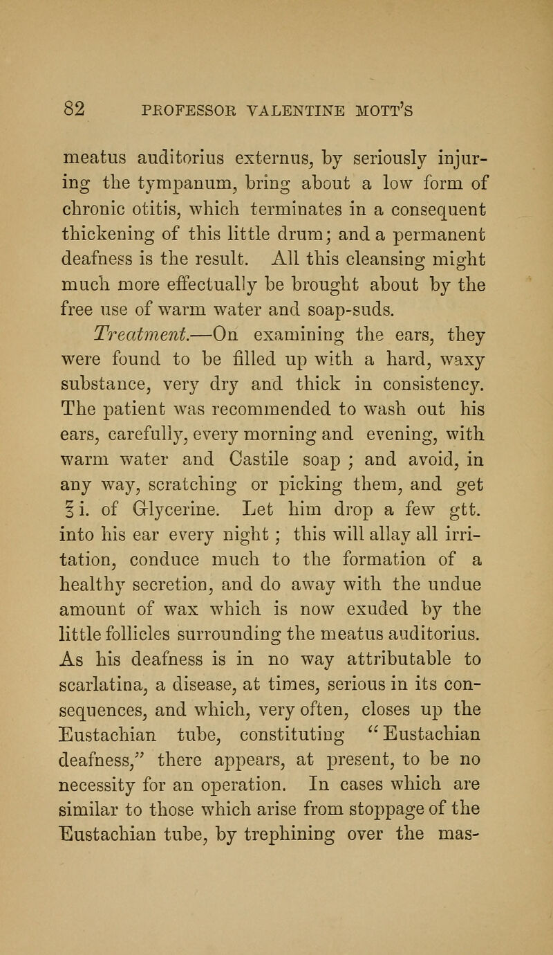 meatus auditorius externiis^ by seriously injur- ing the tympanum, bring about a low form of chronic otitis, which terminates in a consequent thickening of this little drum; and a permanent deafness is the result. All this cleansing might much more effectually be brought about by the free use of warm water and soap-suds. Treatment.—On examining the ears, they were found to be filled up with a hard, waxy substance, very dry and thick in consistency. The patient was recommended to wash out his ears, carefully, every morning and evening, with warm water and Castile soap ; and avoid, in any way, scratching or picking them, and get 5 i. of Grlycerine. Let him drop a few^ gtt. into his ear every night; this will allay all irri- tation, conduce much to the formation of a healthy secretion, and do away with the undue amount of wax which is now exuded by the little follicles surrounding the meatus auditorius. As his deafness is in no way attributable to scarlatina, a disease, at times, serious in its con- sequences, and which, very often, closes up the Eustachian tube, constituting Eustachian deafness, there appears, at present, to be no necessity for an operation. In cases which are similar to those which arise from stoppage of the Eustachian tube, by trephining over the mas-