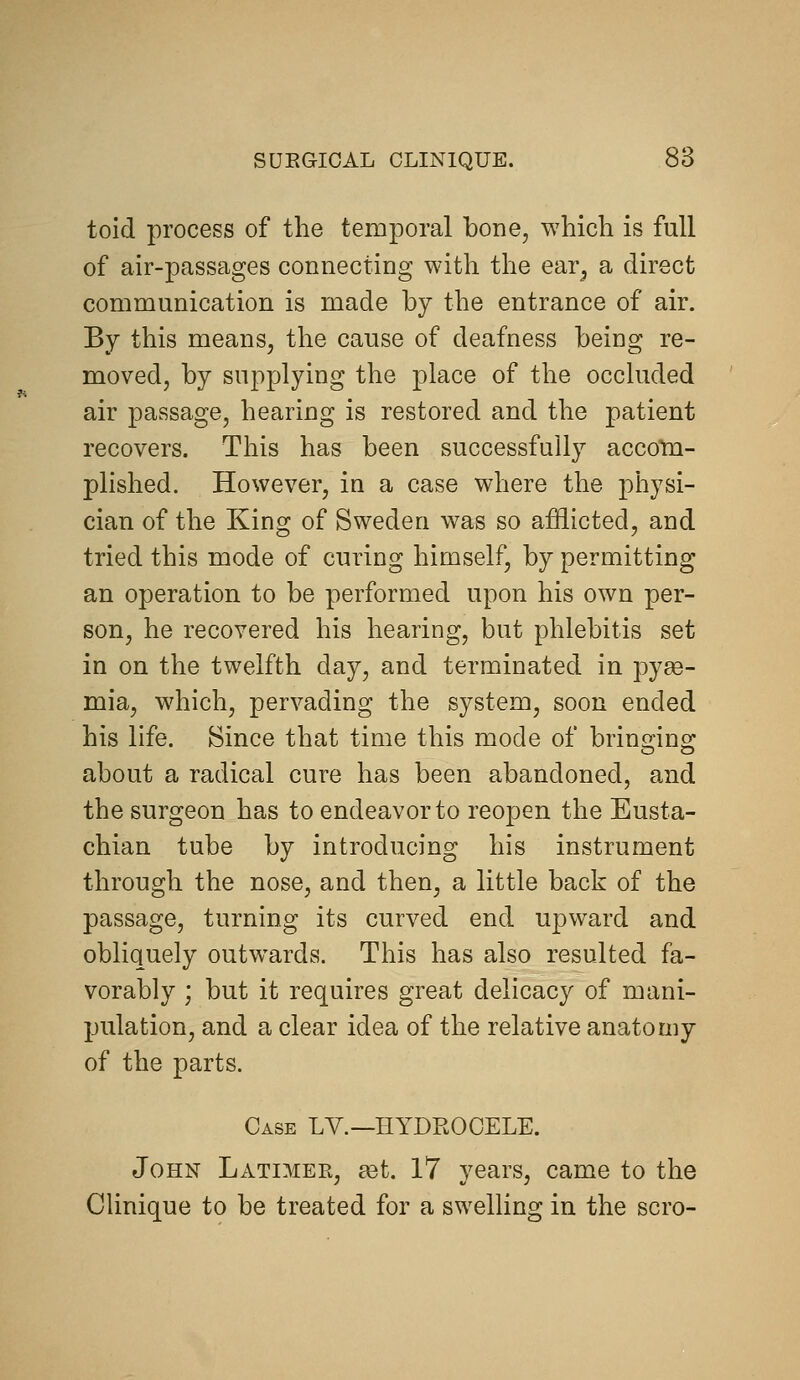 toid process of the temporal bone, which is full of air-passages connecting with the ear^ a direct communication is made by the entrance of air. By this means, the cause of deafness being re- moved, by supplying the place of the occluded air passage, hearing is restored and the patient recovers. This has been successfully accom- plished. However, in a case where the physi- cian of the King of Sweden was so afflicted, and tried this mode of curing himself, by permitting an operation to be performed upon his own per- son, he recovered his hearing, but phlebitis set in on the twelfth day, and terminated in pyae- mia, which, pervading the system, soon ended his life. Since that time this mode of brinsrino; about a radical cure has been abandoned, and the surgeon has to endeavor to reopen the Eusta- chian tube by introducing his instrument through the nose, and then, a little back of the passage, turning its curved end upward and obliquely outwards. This has also resulted fa- vorably ; but it requires great delicacy of mani- pulation, and a clear idea of the relative anatomy of the parts. Case LV.—HYDROCELE. John Latimer, ^t. 17 years, came to the Clinique to be treated for a swelling in the scro-