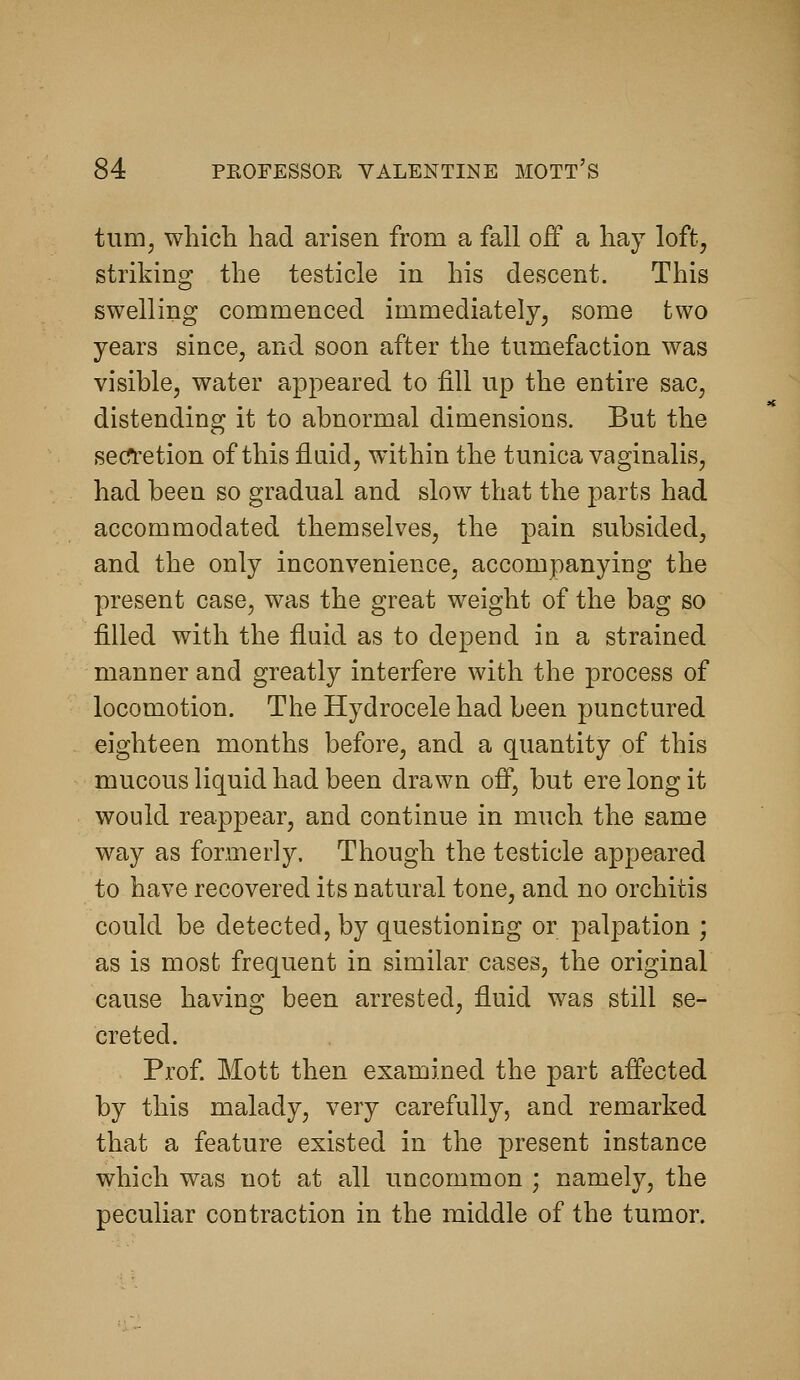 tum^ wliich had arisen from a fall off a hay loft^ striking the testicle in his descent. This swelling commenced immediately, some two years since, and soon after the tumefaction was visible, water appeared to fill up the entire sac, distending it to abnormal dimensions. But the secfi'etion of this fluid, within the tunica vaginalis, had been so gradual and slow that the parts had accommodated themselves, the pain subsided, and the only inconvenience, accompanying the present case, was the great weight of the bag so filled with the fluid as to depend in a strained manner and greatly interfere with the process of locomotion. The Hydrocele had been punctured eighteen months before, and a quantity of this mucous liquid had been drawn off, but ere long it would reappear, and continue in much the same way as formerly. Though the testicle appeared to have recovered its natural tone, and no orchitis could be detected, by questioning or palpation ; as is most frequent in similar cases, the original cause having been arrested, fluid was still se- creted. Prof Mott then examined the part affected by this malady, very carefully, and remarked that a feature existed in the present instance which was not at all uncommon ; namely, the peculiar contraction in the middle of the tumor.