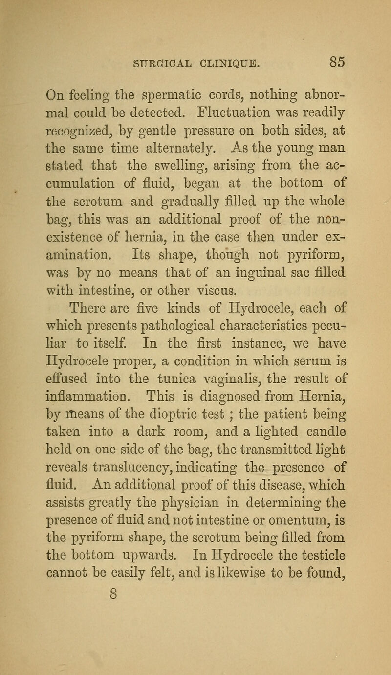 On feeling the spermatic cords, nothing abnor- mal could be detected. Fluctuation was readily recognized, by gentle pressure on both sides, at the same time alternately. As the young man stated that the swelling, arising from the ac- cumulation of fluid, began at the bottom of the scrotum and gradually filled up the whole bag, this was an additional proof of the non- existence of hernia, in the case then under ex- amination. Its shape, though not pyriform, was by no means that of an inguinal sac filled with intestine, or other viscus. There are five kinds of Hydrocele, each of which presents pathological characteristics pecu- liar to itself. In the first instance, we have Hydrocele proper, a condition in which serum is effused into the tunica vaginalis, the result of inflammation. This is diagnosed from Hernia, by means of the dioptric test ; the patient being taken into a dark room, and a lighted candle held on one side of the bag, the transmitted light reveals translucency, indicating the presence of fluid. An additional proof of this disease, which assists greatly the physician in determining the presence of fluid and not intestine or omentum, is the pyriform shape, the scrotum being filled from the bottom upwards. In Hydrocele the testicle cannot be easily felt, and is likewise to be found,
