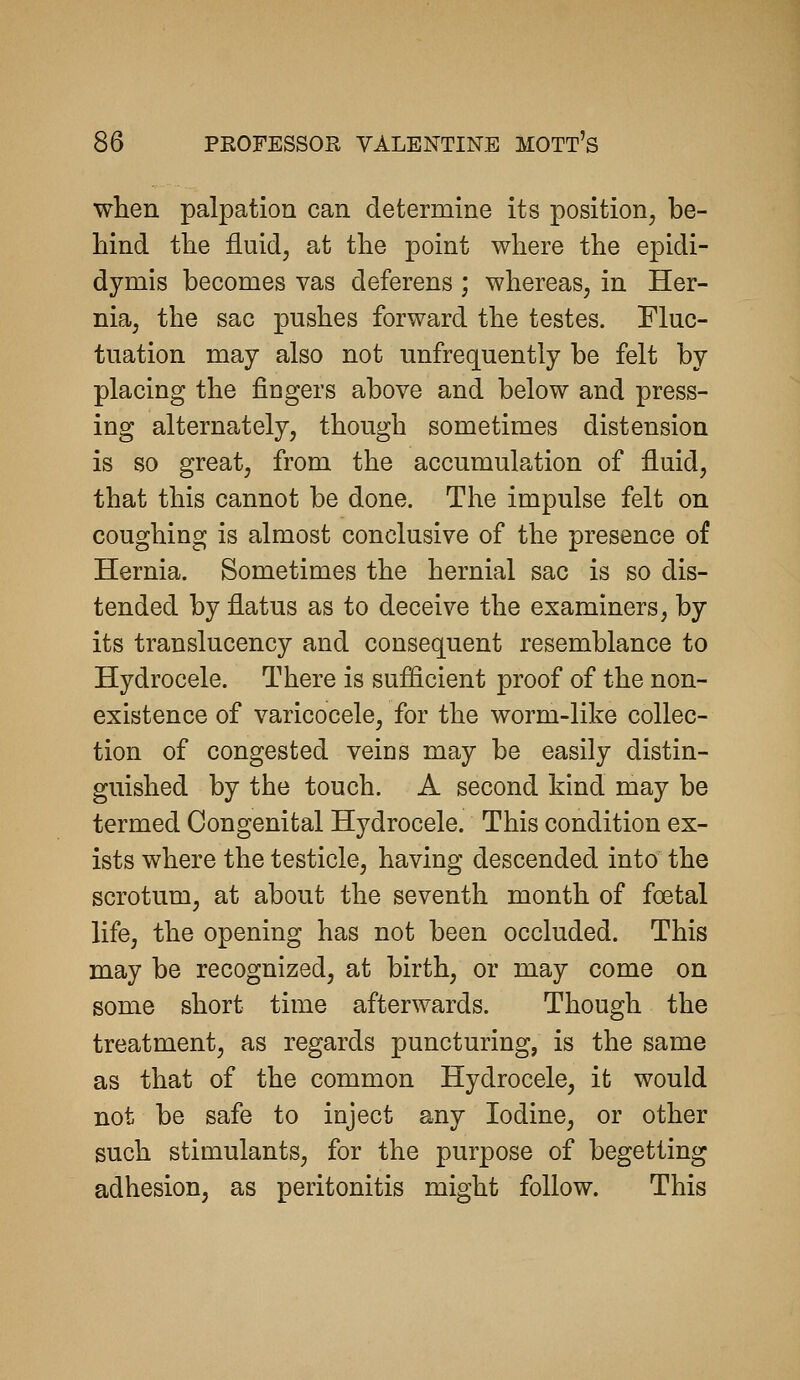 when palpation can determine its position^ be- hind the fluidj at the point where the epidi- dymis becomes vas deferens ; whereas, in Her- nia, the sac pushes forward the testes. Fluc- tuation may also not unfrequently be felt by placing the fingers above and below and press- ing alternately, though sometimes distension is so great, from the accumulation of fluid, that this cannot be done. The impulse felt on coughing is almost conclusive of the presence of Hernia. Sometimes the hernial sac is so dis- tended by flatus as to deceive the examiners, by its translucency and consequent resemblance to Hydrocele. There is sufficient proof of the non- existence of varicocele, for the worm-like collec- tion of congested veins may be easily distin- guished by the touch. A second kind may be termed Congenital Hydrocele. This condition ex- ists where the testicle, having descended into the scrotum, at about the seventh month of foetal life, the opening has not been occluded. This may be recognized, at birth, or may come on some short time afterwards. Though the treatment, as regards puncturing, is the same as that of the common Hydrocele, it would not be safe to inject any Iodine, or other such stimulants, for the purpose of begetting adhesion, as peritonitis might follow. This