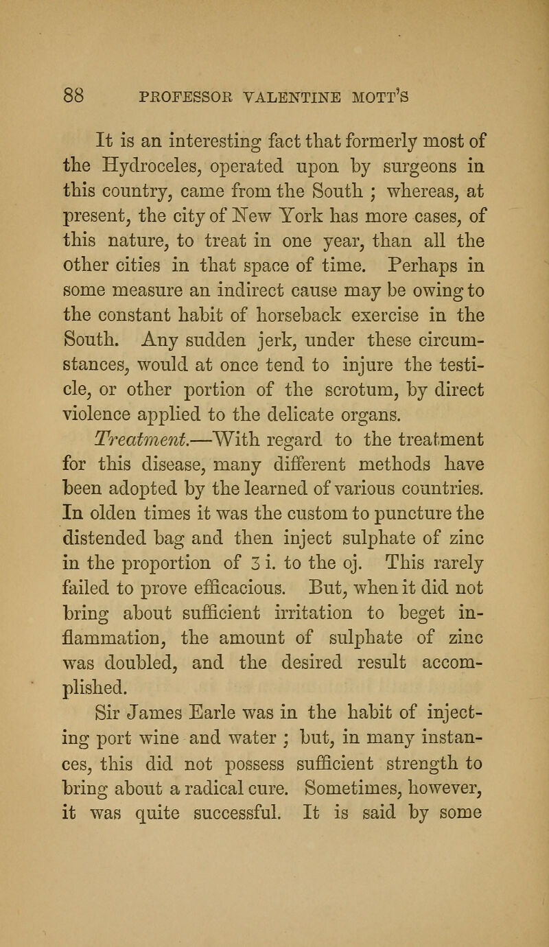 It is an interesting fact that formerly most of the Hydroceles^ operated upon by surgeons in this country, came from the South ; whereas, at present, the city of New York has more cases, of this nature, to treat in one year, than all the other cities in that space of time. Perhaps in some measure an indirect cause may be owing to the constant habit of horseback exercise in the South. Any sudden jerk, under these circum- stances, would at once tend to injure the testi- cle, or other portion of the scrotum, by direct violence applied to the delicate organs. Treatment.—With regard to the treaf.ment for this disease, many different methods have been adopted by the learned of various countries. In olden times it was the custom to puncture the distended bag and then inject sulphate of zinc in the proportion of 3 i. to the oj. This rarely failed to prove ef&cacious. But, when it did not bring about sufficient irritation to beget in- flammation, the amount of sulphate of zinc was doubled, and the desired result accom- plished. Sir James Earle was in the habit of inject- ing port wine and water ; but, in many instan- ces, this did not possess sufficient strength to bring about a radical cure. Sometimes, however, it was quite successful. It is said by some