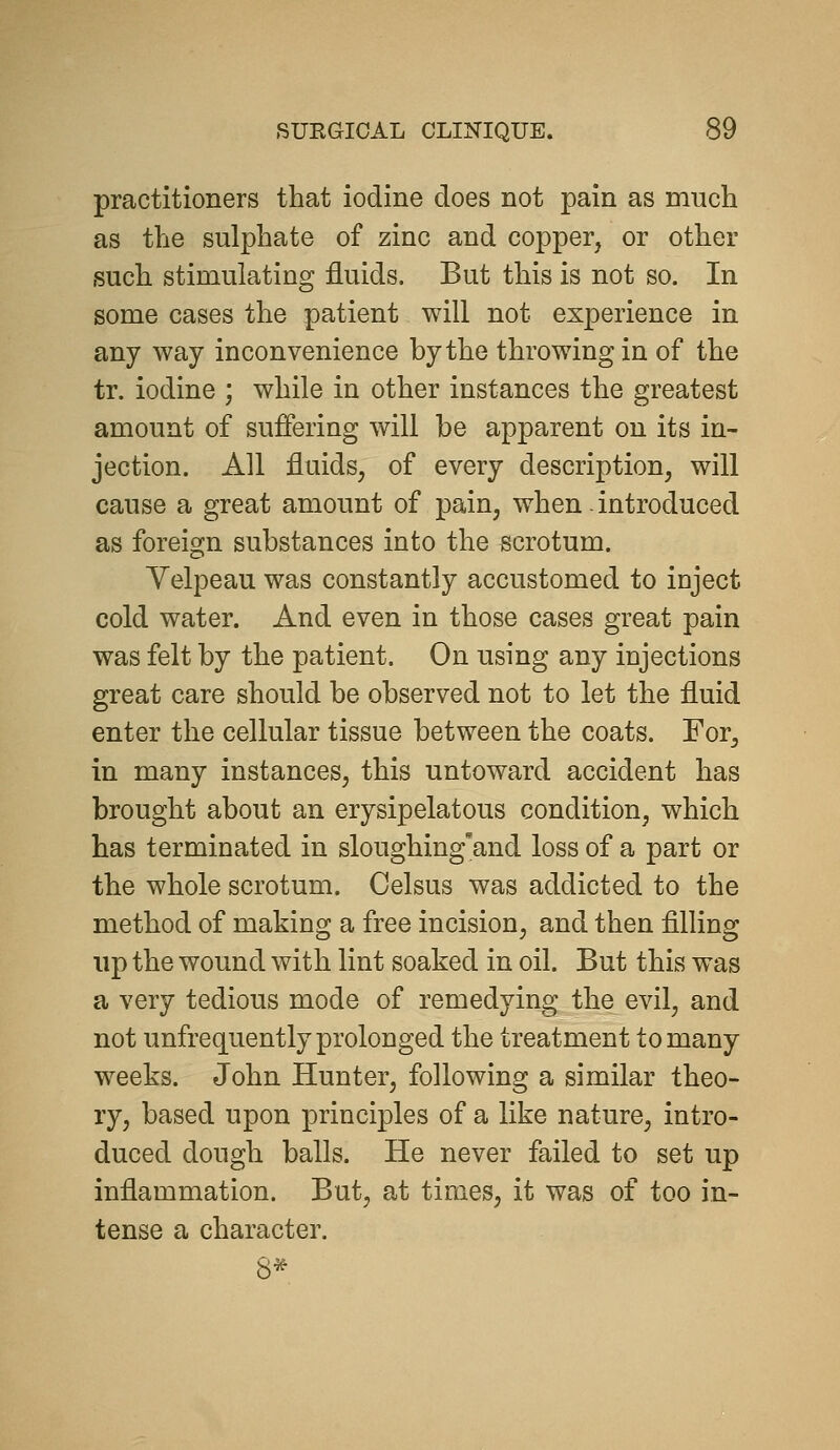 practitioners that iodine does not pain as much as the sulphate of zinc and copper, or other such stimulating fluids. But this is not so. In some cases the patient will not experience in any way inconvenience by the throwing in of the tr. iodine ; while in other instances the greatest amount of suffering will be apparent on its in- jection. All fluids, of every description, will cause a great amount of pain, when - introduced as foreign substances into the scrotum. Yelpeau was constantly accustomed to inject cold water. And even in those cases great pain was felt by the patient. On using any iujections great care should be observed not to let the fluid enter the cellular tissue between the coats. For, in many instances, this untoward accident has brought about an erysipelatous condition, which has terminated in sloughing'and loss of a part or the whole scrotum. Celsus was addicted to the method of making a free incision, and then filling up the wound with lint soaked in oil. But this was a very tedious mode of remedying the evil, and not unfrequently prolonged the treatment to many weeks. John Hunter, following a similar theo- ry, based upon principles of a like nature, intro- duced dough balls. He never failed to set up inflammation. But, at times, it was of too in- tense a character. 8*