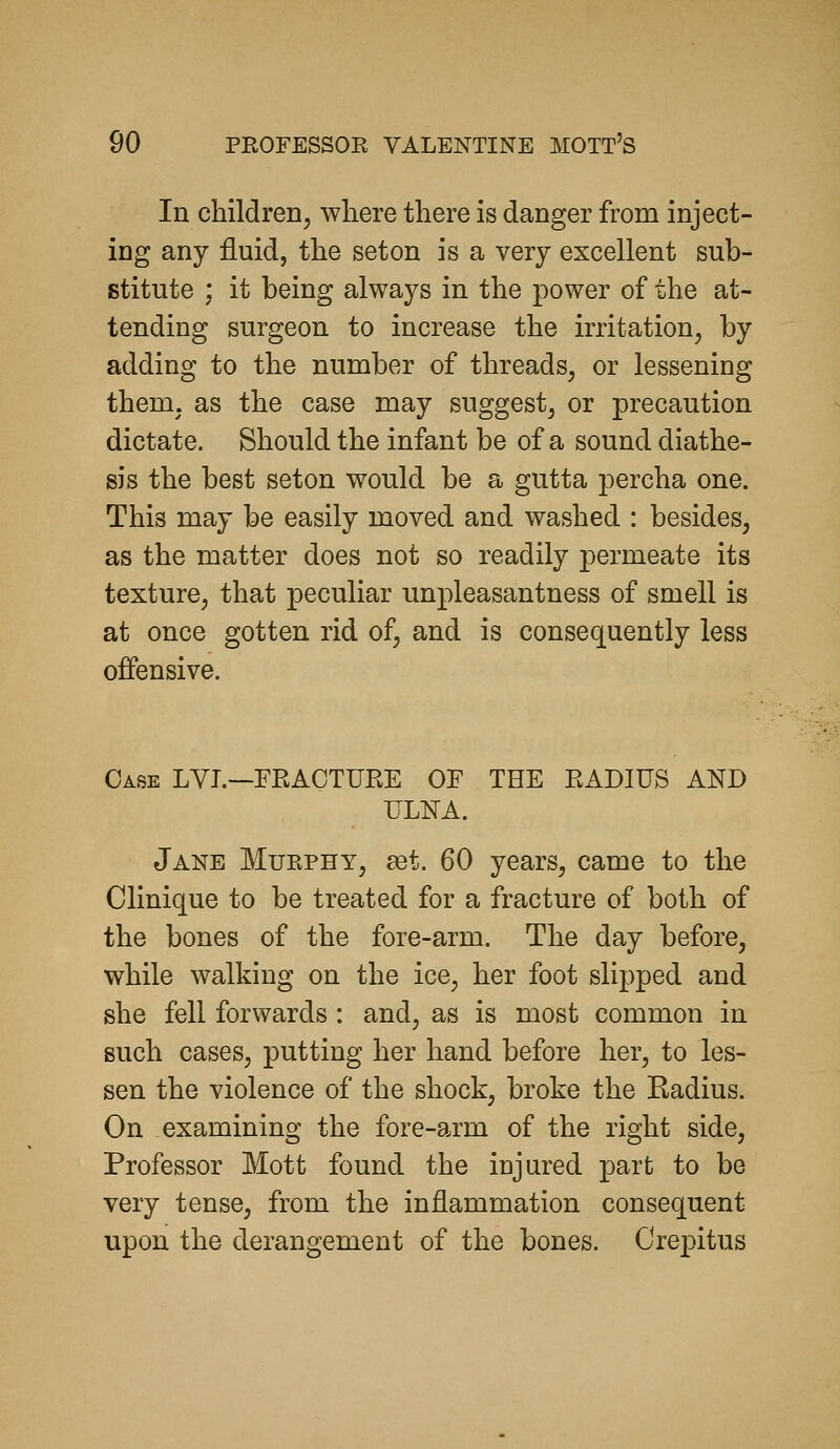 In children, where there is danger from inject- ing any fluid, the set on is a very excellent sub- stitute ; it being always in the power of the at- tending surgeon to increase the irritation, by adding to the number of threads, or lessening them, as the case may suggest, or precaution dictate. Should the infant be of a sound diathe- sis the best seton would be a gutta percha one. This may be easily moved and washed : besides, as the matter does not so readily permeate its texture, that peculiar unpleasantness of smell is at once gotten rid of, and is consequently less offensive. Case LYI.—FKACTURE OF THE RADIUS AND ULNA. Jane Murphy, est. 60 years, came to the Clinique to be treated for a fracture of both of the bones of the fore-arm. The day before, while walking on the ice, her foot slipped and she fell forwards: and, as is most common in such cases, putting her hand before her, to les- sen the violence of the shock, broke the Kadius. On examining the fore-arm of the right side, Professor Mott found the injured part to be very tense, from the inflammation consequent upon the derangement of the bones. Crepitus