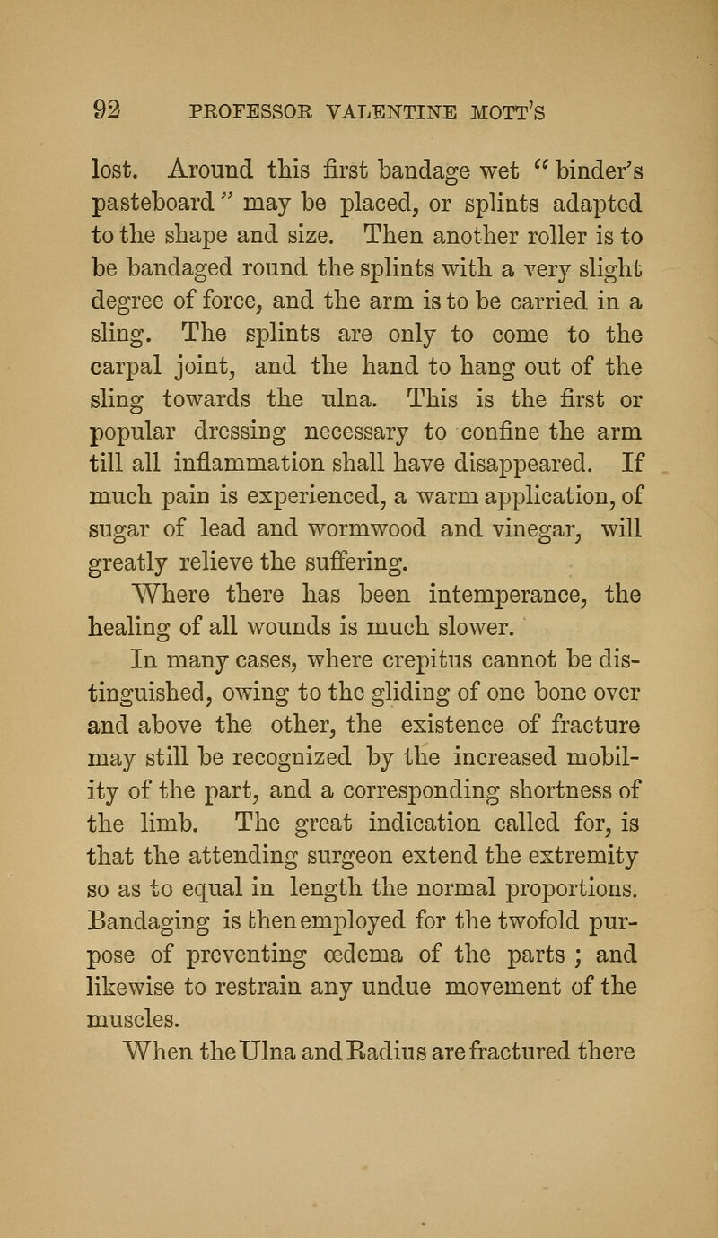 lost. Around this first bandage wet binder's pasteboard'' may be placed, or splints adapted to the shape and size. Then another roller is to be bandaged round the splints with a very slight degree of force, and the arm is to be carried in a sling. The splints are only to come to the carpal joint, and the hand to hang out of the sling towards the ulna. This is the first or popular dressing necessary to confine the arm till all inflammation shall have disappeared. If much pain is experienced, a warm application, of sugar of lead and wormwood and vinegar, will greatly relieve the suffering. Where there has been intemperance, the healing of all wounds is much slower. In many cases, where crepitus cannot be dis- tinguished, owing to the gliding of one bone over and above the other, the existence of fracture may still be recognized by the increased mobil- ity of the part, and a corresponding shortness of the limb. The great indication called for, is that the attending surgeon extend the extremity so as to equal in length the normal proportions. Bandaging is then employed for the twofold pur- pose of preventing oedema of the parts ; and likewise to restrain any undue movement of the muscles. When the Ulna and Eadius are fractured there