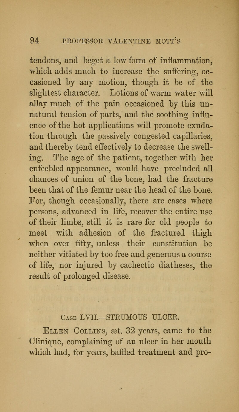 tendons, and beget a low form of inflammation, whicli adds much to increase the suffering, oc- casioned by any motion, though it be of the slightest character. Lotions of warm water will allay much of the pain occasioned by this un- natural tension of parts, and the soothing influ- ence of the hot applications will promote exuda- tion through the passively congested capillaries, and thereby tend effectively to decrease the swell- ing. The age of the patient, together with her enfeebled appearance, would have precluded all chances of union of the bone, had the fracture been that of the femur near the head of the bone. For, though occasionally, there are cases where persons, advanced in life, recover the entire use of their limbs, still it is rare for old people to meet with adhesion of the fractured thigh when over fifty, unless their constitution be neither vitiated by too free and generous a course of life, nor injured by cachectic diatheses, the result of prolonged disease. Case LYII.—STRUMOUS ULCER. Ellen Collins, £et. 32 years, came to the Clinique, complaining of an ulcer in her mouth which had, for years, baffled treatment and pro-