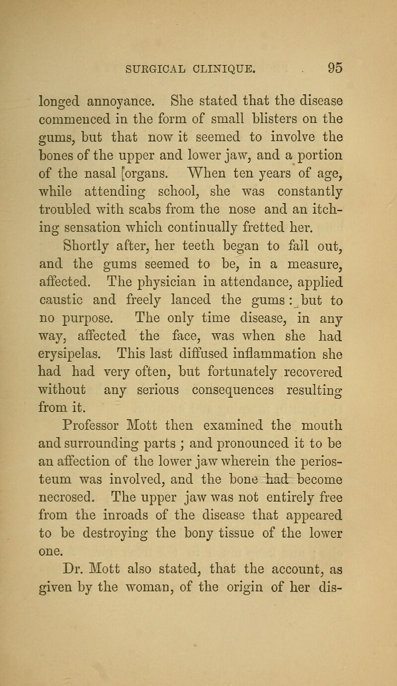 longed annoyance. She stated that the disease commenced in the form of small blisters on the gums, but that now it seemed to involve the bones of the upper and lower jaw, and a portion of the nasal [organs. When ten years of age, while attending school, she was constantly troubled with scabs from the nose and an itch- ing sensation which continually fretted her. Shortly after, her teeth began to fall out, and the gums seemed to be, in a measure, affected. The physician in attendance, applied caustic and freely lanced the gums: but to no purpose. The only time disease, in any way, affected the face, was when she had erysipelas. This last diffused inflammation she had had very often, but fortunately recovered without any serious consequences resulting from it. Professor Mott then examined the mouth and surrounding parts ; and pronounced it to be an affection of the lower jaw wherein the perios- teum was involved, and the bone had become necrosed. The upper jaw was not entirely free from the inroads of the disease that appeared to be destroying the bony tissue of the lower one. Dr. Mott also stated, that the account, as given by the woman, of the origin of her dis-