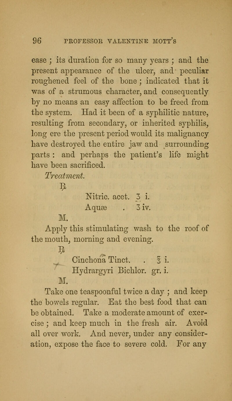 ease ; its duration for so many years ; and the present appearance of the ulcer, and' peculiar roughened feel of the bone ; indicated that it was of a strumous character, and consequently by no means an easy affection to be freed from the system. Had it been of a syphilitic nature, resulting from secondary, or inherited syphilis, long ere the present period would its malignancy have destroyed the entire jaw and surrounding parts : and perhaps the patient's life might have been sacrificed. Treatment. Nitric, acet. 3 i. Aquge . 3iv. M. Apply this stimulating wash to the roof of the mouth, morning and evening. 9 Cinchona Tinct. . i i. ^ Hydrargyri Bichlor. gr. i. M. Take one teaspoonful twice a day ; and keep the bowels regular. Eat the best food that can be obtained. Take a moderate amount of exer- cise ; and keep much in the fresh air. Avoid all over work. And never, under any consider- ation, expose the face to severe cold. For any