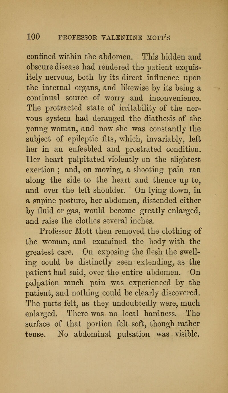 confined within the abdomen. This hidden and obscure disease had rendered the patient exquis- itely nervous, both by its direct influence upon the internal organs, and likewise by its being a continual source of worry and inconvenience. The protracted state of irritability of the ner- vous system had deranged the diathesis of the young woman, and now she was constantly the subject of epileptic fits, which, invariably, left her in an enfeebled and prostrated condition. Her heart palpitated violently on the slightest exertion ; and, on moving, a shooting pain ran along the side to the heart and thence up to, and over the left shoulder. On lying down, in a supine posture, her abdomen, distended either by fluid or gas, would become greatly enlarged, and raise the clothes several inches. Professor Mott then removed the clothing of the woman, and examined the body with the greatest care. On exposing the flesh the swell- ing could be distinctly seen extending, as the patient had said, over the entire abdomen. On palpation much pain was experienced by the patient, and nothing could be clearly discovered. The parts felt, as they undoubtedly were, much enlarged. There was no local hardness. The surface of that portion felt soft, though rather tense. No abdominal pulsation was visible.