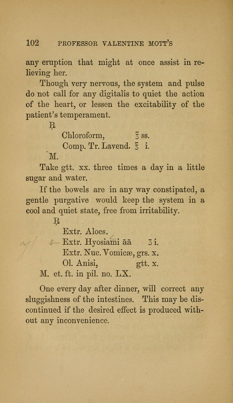 any eruption that might at once assist in re- lieving her. Though very nervous, the system and pulse do not call for any digitalis to quiet the action of the heart, or lessen the excitability of the patient's temperament. Chloroform, S ss. Comp. Tr. Lavend. i i. Take gtt. xx. three times a day in a little sugar and water. If the bowels are in any way constipated, a gentle purgative would keep the system in a cool and quiet state, free from irritability. ^' Extr. Aloes. Extr. Hyosiami aa 3 i. Extr. Nuc. Yomicae, grs. x, 01. Anisi, gtt. X. M. et. ft. in pil. no. LX. One every day after dinner, will correct any sluggishness of the intestines. This may be dis- continued if the desired effect is produced with- out any inconvenience.
