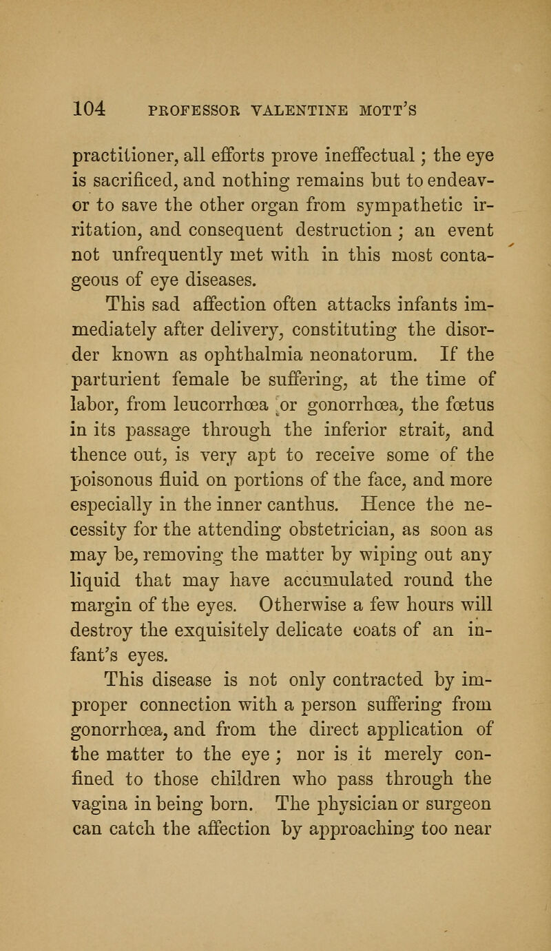 practitioner, all efforts prove ineffectual; the eye is sacrificed, and nothing remains but to endeav- or to save the other organ from sympathetic ir- ritation, and consequent destruction ; an event not unfrequently met with in this most conta- geous of eye diseases. This sad affection often attacks infants im- mediately after delivery, constituting the disor- der known as ophthalmia neonatorum. If the parturient female be suffering, at the time of labor, from leucorrhoea ^or gonorrhoea, the foetus in its passage through the inferior strait, and thence out, is very apt to receive some of the poisonous fluid on portions of the face, and more especially in the inner canthus. Hence the ne- cessity for the attending obstetrician, as soon as may be, removing the matter by wiping out any liquid that may have accumulated round the margin of the eyes. Otherwise a few hours will destroy the exquisitely delicate coats of an in- fant's eyes. This disease is not only contracted by im- proper connection with a person suffering from gonorrhoea, and from the direct application of the matter to the eye ; nor is it merely con- fined to those children who pass through the vagina in being born. The physician or surgeon can catch the affection by approaching too near