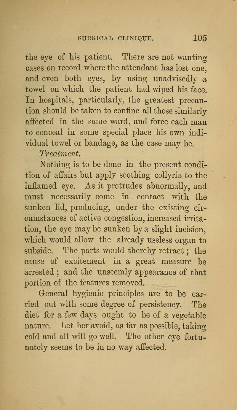 the eye of his patient. There are not wanting cases on record where the attendant has lost one, and even both eyes, by using unadvisedly a towel on which the patient had wiped his face. In hospitals, particularly, the greatest precau- tion should be taken to confine all those similarly affected in the same ward, and force each man to conceal in some special place his own indi- vidual towel or bandage, as the case may be. Treatment. Nothing is to be done in the present condi- tion of affairs but apply soothing collyria to the inflamed eye. As it protrudes abnormally, and must necessarily come in contact with the sunken lid, producing, under the existing cir- cumstances of active congestion, increased irrita- tion, the eye may be sunken by a slight incision, which would allow the already useless organ to subside. The parts would thereby retract; the cause of excitement in a great measure be arrested ; and the unseemly appearance of that portion of the features removed. General hygienic principles are to be car- ried out with some degree of persistency. The diet for a few days ought to be of a vegetable nature. Let her avoid, as far as possible, taking cold and all will go well. The other eye fortu- nately seems to be in no way affected.