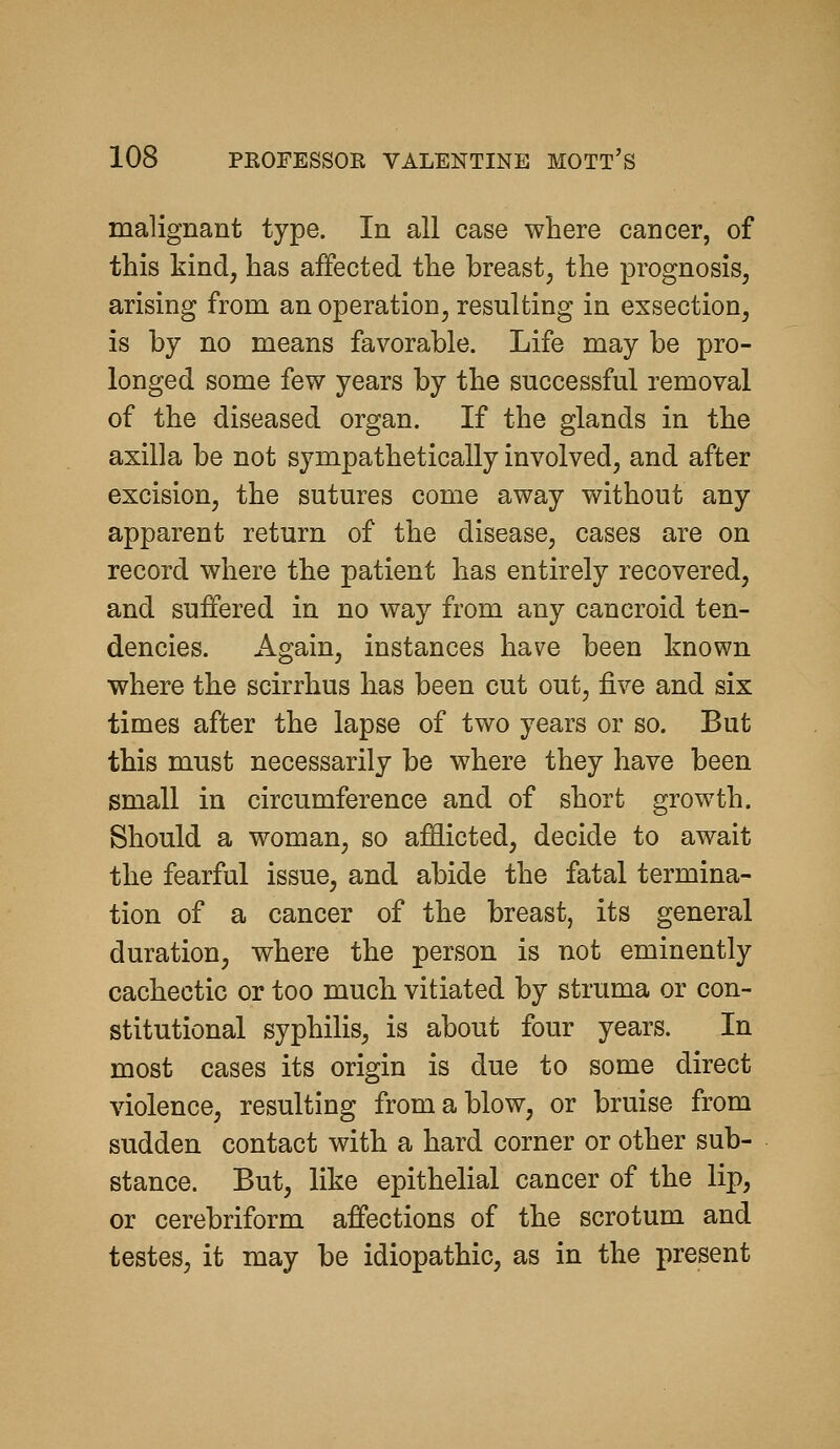 malignant type. In all case where cancer, of this kind, has affected the breast, the prognosis, arising from an operation, resulting in exsection, is by no means favorable. Life may be pro- longed some few years by the successful removal of the diseased organ. If the glands in the axilla be not sympathetically involved, and after excision, the sutures come away without any apparent return of the disease, cases are on record where the patient has entirely recovered, and suffered in no way from any cancroid ten- dencies. Again, instances have been known where the scirrhus has been cut out, five and six times after the lapse of two years or so. But this must necessarily be where they have been small in circumference and of short growth. Should a woman, so afflicted, decide to await the fearful issue, and abide the fatal termina- tion of a cancer of the breast, its general duration, where the person is not eminently cachectic or too much vitiated by struma or con- stitutional syphilis, is about four years. In most cases its origin is due to some direct violence, resulting from a blow, or bruise from sudden contact with a hard corner or other sub- stance. But, like epithelial cancer of the lip, or cerebriform affections of the scrotum and testes, it may be idiopathic, as in the present