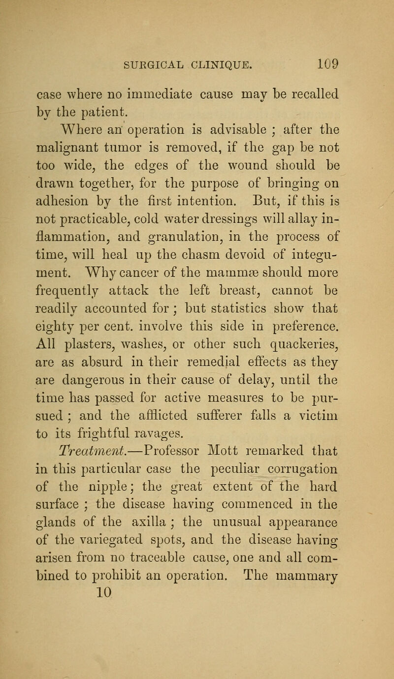 case where no immediate cause may be recalled by the patient. Where an operation is advisable ; after the malignant tumor is removed, if the gap be not too wide, the edges of the wound should be drawn together, for the purpose of bringing on adhesion by the first intention. But, if this is not practicable, cold water dressings w^ill allay in- flammation, and granulation, in the process of time, will heal up the chasm devoid of integu- ment. Why cancer of the mammae should more frequently attack the left breast, cannot be readily accounted for; but statistics show that eighty per cent, involve this side in preference. All plasters, washes, or other such quackeries, are as absurd in their remedial effects as they are dangerous in their cause of delay, until the time has passed for active measures to be pur- sued ; and the afflicted sufferer falls a victim to its frightful ravages. Treatment.—Professor Mott remarked that in this particular case the peculiar corrugation of the nipple; the great extent of the hard surface ; the disease having commenced in the glands of the axilla ; the unusual appearance of the variegated spots, and the disease having arisen from no traceable cause, one and all com- bined to prohibit an operation. The mammary 10