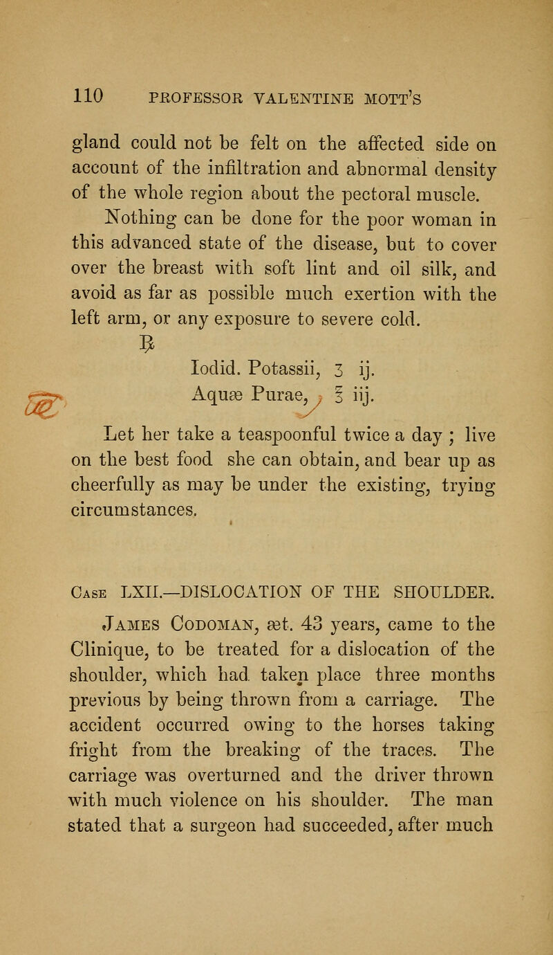 gland could not be felt on the affected side on account of the infiltration and abnormal density of the whole region about the pectoral muscle. Nothing can be done for the poor woman in this advanced state of the disease, but to cover over the breast with soft lint and oil silk, and avoid as far as possible much exertion with the left arm, or any exposure to severe cold. lodid. Potassii, 3 ij. f^*> Aquge Purae, ^ | iij. Let her take a teaspoonful twice a day ; live on the best food she can obtain, and bear up as cheerfully as may be under the existing, trying circumstances. Case LXII.—DISLOCATION OF THE SHOULDEK. James Codoman, ast. 43 years, came to the Clinique, to be treated for a dislocation of the shoulder, which had. taken place three months previous by being thrown from a carriage. The accident occurred owing to the horses taking fright from the breaking of the traces. The carriage was overturned and the driver thrown with much violence on his shoulder. The man stated that a surgeon had succeeded, after much
