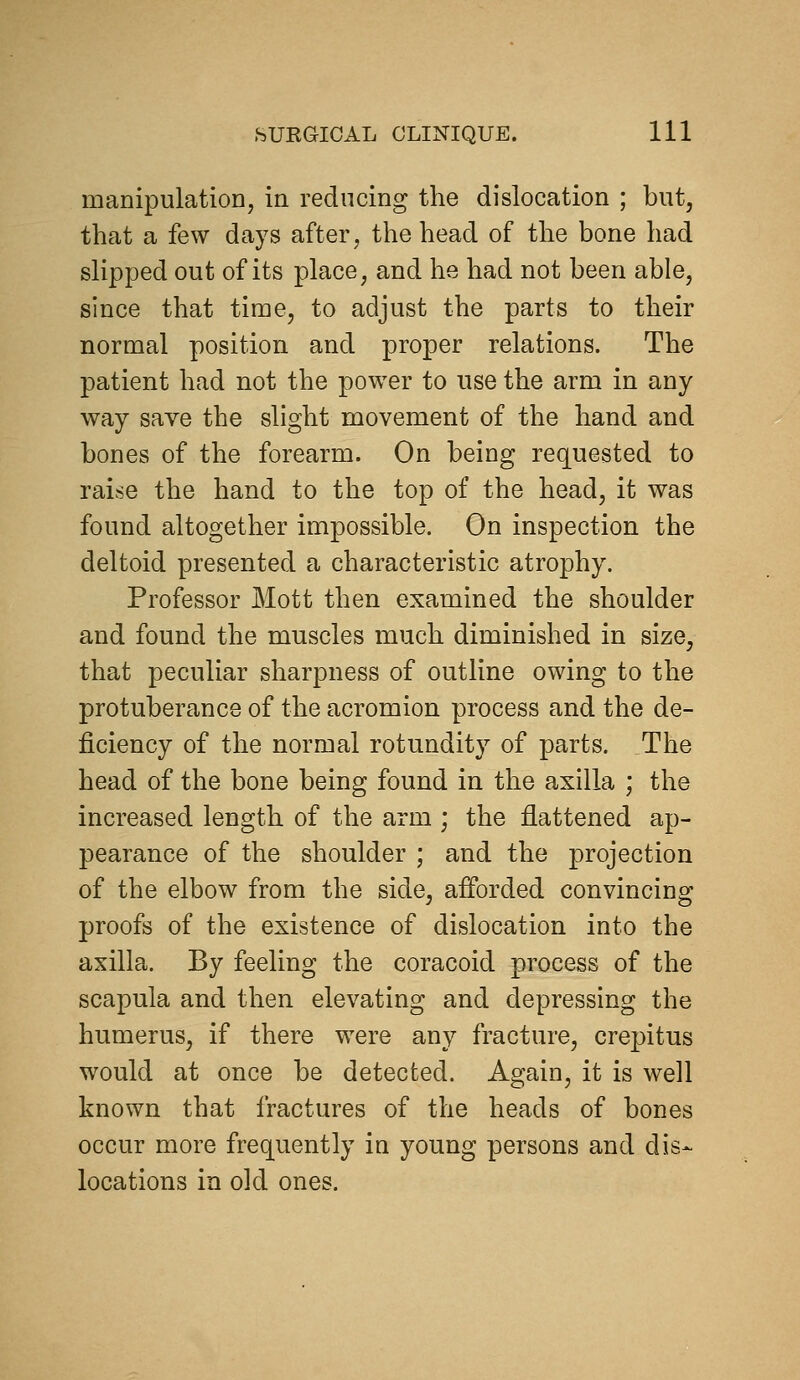 manipulation, in reducing the dislocation ; but, that a few days after, the head of the bone had slipped out of its place, and he had not been able, since that time, to adjust the parts to their normal position and proper relations. The patient had not the power to use the arm in any way save the slight movement of the hand and bones of the forearm. On being requested to raise the hand to the top of the head, it was found altogether impossible. On inspection the deltoid presented a characteristic atrophy. Professor Mott then examined the shoulder and found the muscles much diminished in size, that peculiar sharpness of outline owing to the protuberance of the acromion process and the de- ficiency of the normal rotundity of parts. The head of the bone being found in the axilla ; the increased length of the arm ; the flattened ap- pearance of the shoulder ; and the projection of the elbow from the side, aiforded convincing proofs of the existence of dislocation into the axilla. By feeling the coracoid process of the scapula and then elevating and depressing the humerus, if there were any fracture, crepitus would at once be detected. Again, it is well known that fractures of the heads of bones occur more frequently in young persons and dis- locations in old ones.